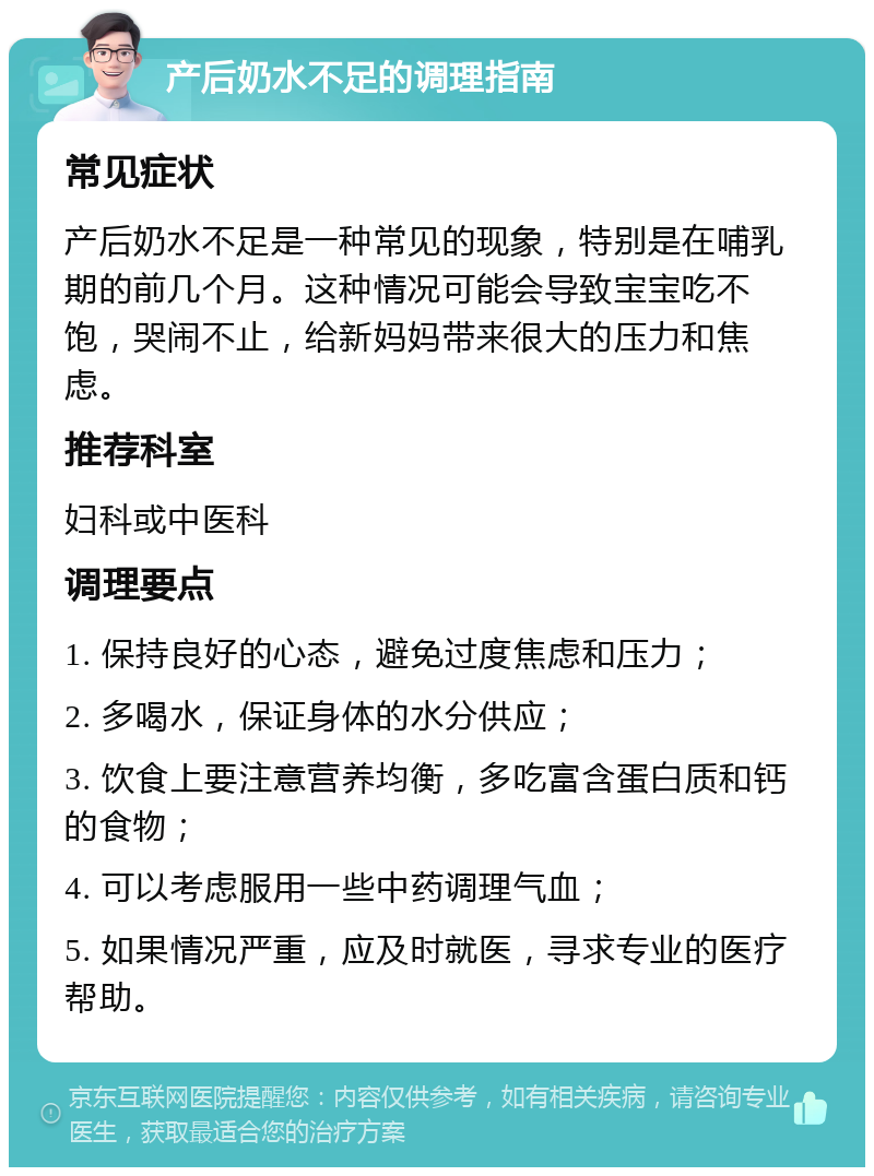 产后奶水不足的调理指南 常见症状 产后奶水不足是一种常见的现象，特别是在哺乳期的前几个月。这种情况可能会导致宝宝吃不饱，哭闹不止，给新妈妈带来很大的压力和焦虑。 推荐科室 妇科或中医科 调理要点 1. 保持良好的心态，避免过度焦虑和压力； 2. 多喝水，保证身体的水分供应； 3. 饮食上要注意营养均衡，多吃富含蛋白质和钙的食物； 4. 可以考虑服用一些中药调理气血； 5. 如果情况严重，应及时就医，寻求专业的医疗帮助。