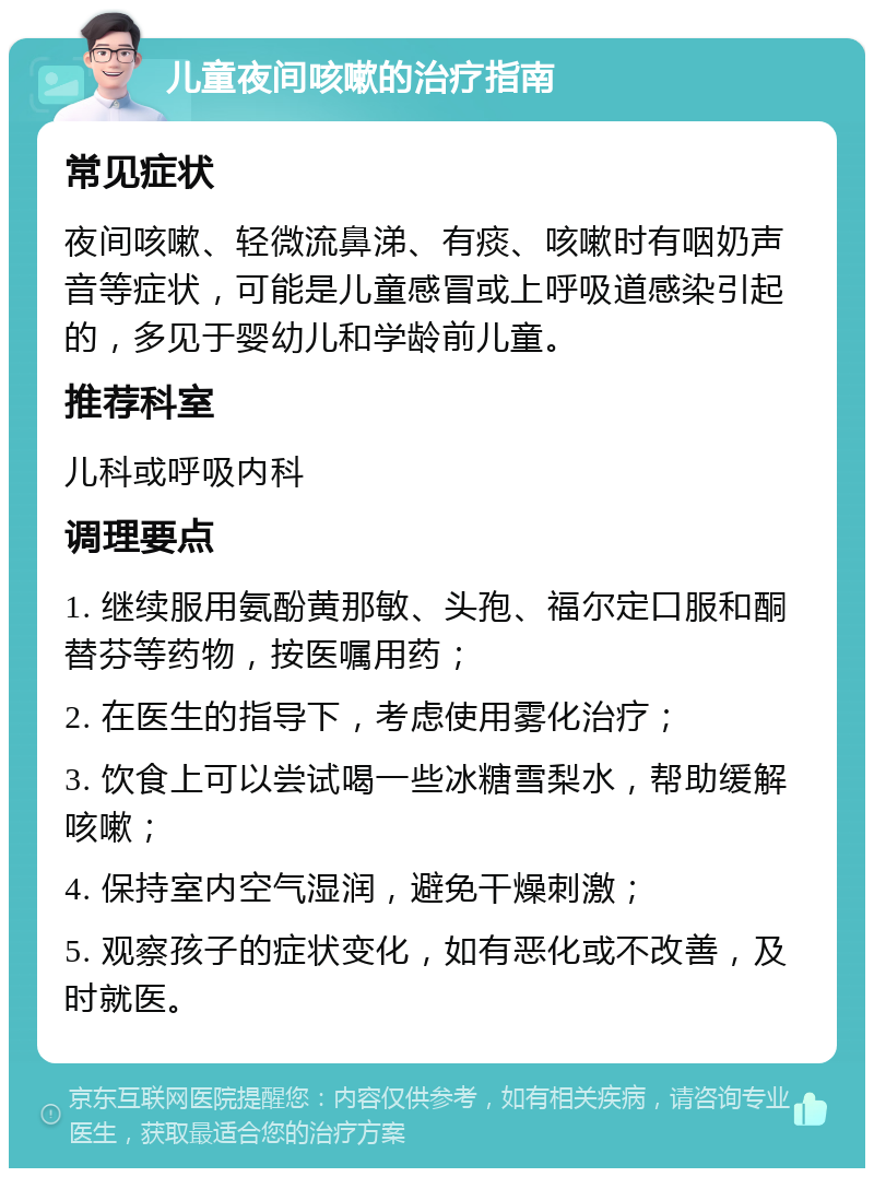 儿童夜间咳嗽的治疗指南 常见症状 夜间咳嗽、轻微流鼻涕、有痰、咳嗽时有咽奶声音等症状，可能是儿童感冒或上呼吸道感染引起的，多见于婴幼儿和学龄前儿童。 推荐科室 儿科或呼吸内科 调理要点 1. 继续服用氨酚黄那敏、头孢、福尔定口服和酮替芬等药物，按医嘱用药； 2. 在医生的指导下，考虑使用雾化治疗； 3. 饮食上可以尝试喝一些冰糖雪梨水，帮助缓解咳嗽； 4. 保持室内空气湿润，避免干燥刺激； 5. 观察孩子的症状变化，如有恶化或不改善，及时就医。