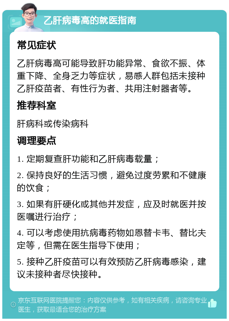 乙肝病毒高的就医指南 常见症状 乙肝病毒高可能导致肝功能异常、食欲不振、体重下降、全身乏力等症状，易感人群包括未接种乙肝疫苗者、有性行为者、共用注射器者等。 推荐科室 肝病科或传染病科 调理要点 1. 定期复查肝功能和乙肝病毒载量； 2. 保持良好的生活习惯，避免过度劳累和不健康的饮食； 3. 如果有肝硬化或其他并发症，应及时就医并按医嘱进行治疗； 4. 可以考虑使用抗病毒药物如恩替卡韦、替比夫定等，但需在医生指导下使用； 5. 接种乙肝疫苗可以有效预防乙肝病毒感染，建议未接种者尽快接种。