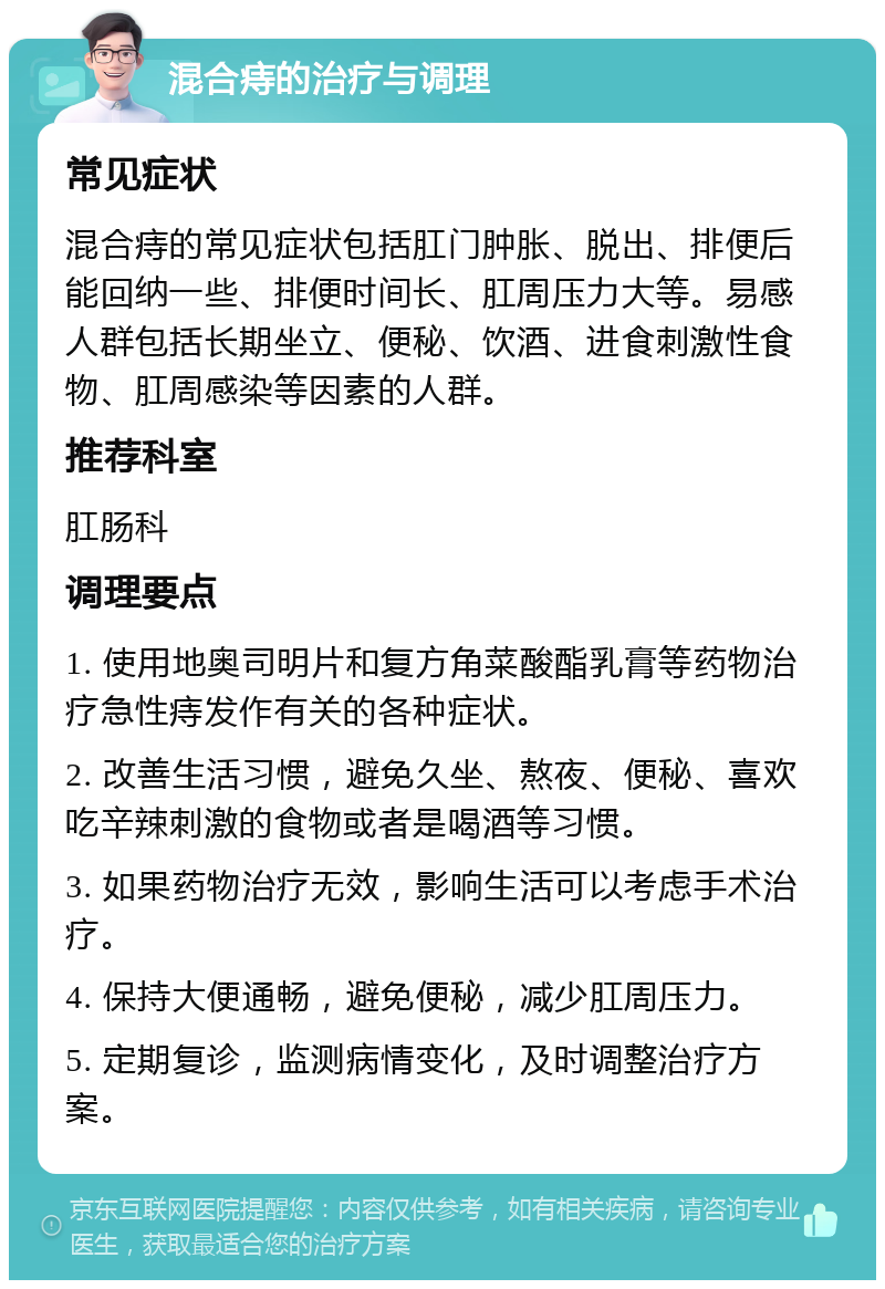 混合痔的治疗与调理 常见症状 混合痔的常见症状包括肛门肿胀、脱出、排便后能回纳一些、排便时间长、肛周压力大等。易感人群包括长期坐立、便秘、饮酒、进食刺激性食物、肛周感染等因素的人群。 推荐科室 肛肠科 调理要点 1. 使用地奥司明片和复方角菜酸酯乳膏等药物治疗急性痔发作有关的各种症状。 2. 改善生活习惯，避免久坐、熬夜、便秘、喜欢吃辛辣刺激的食物或者是喝酒等习惯。 3. 如果药物治疗无效，影响生活可以考虑手术治疗。 4. 保持大便通畅，避免便秘，减少肛周压力。 5. 定期复诊，监测病情变化，及时调整治疗方案。