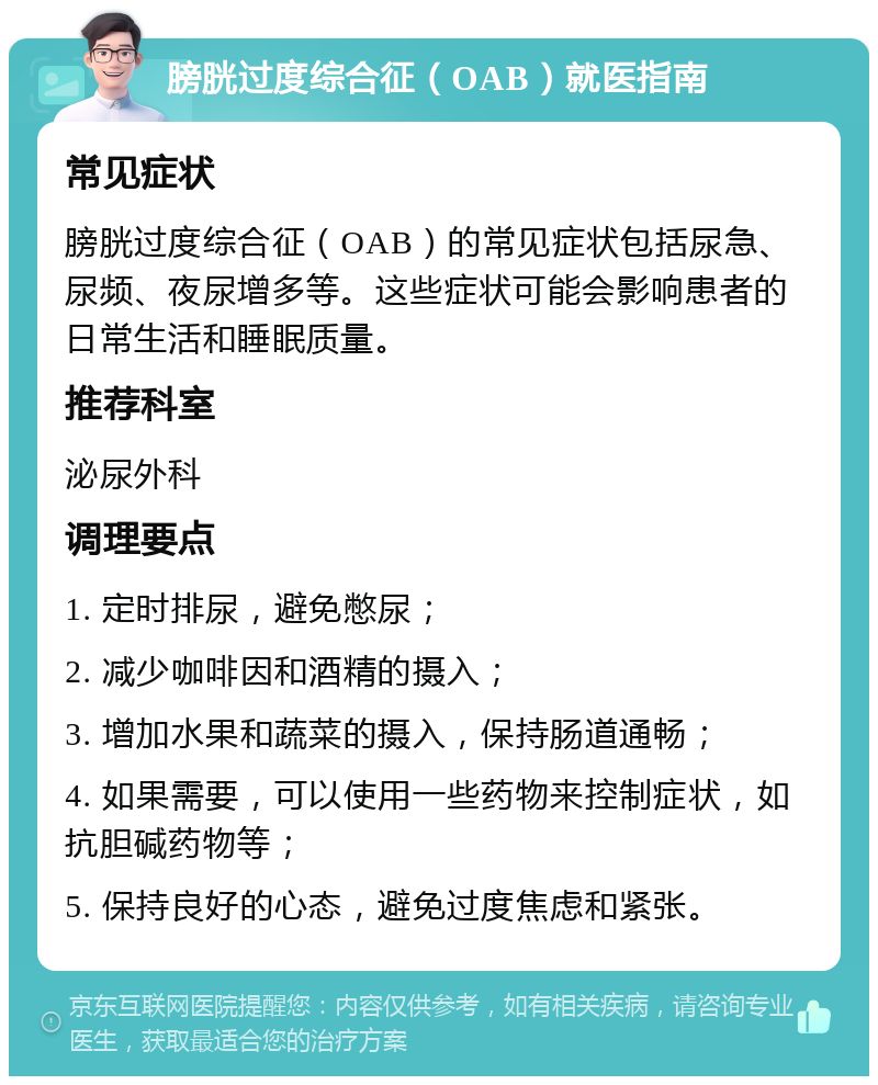 膀胱过度综合征（OAB）就医指南 常见症状 膀胱过度综合征（OAB）的常见症状包括尿急、尿频、夜尿增多等。这些症状可能会影响患者的日常生活和睡眠质量。 推荐科室 泌尿外科 调理要点 1. 定时排尿，避免憋尿； 2. 减少咖啡因和酒精的摄入； 3. 增加水果和蔬菜的摄入，保持肠道通畅； 4. 如果需要，可以使用一些药物来控制症状，如抗胆碱药物等； 5. 保持良好的心态，避免过度焦虑和紧张。