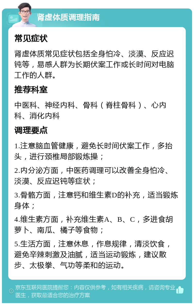 肾虚体质调理指南 常见症状 肾虚体质常见症状包括全身怕冷、淡漠、反应迟钝等，易感人群为长期伏案工作或长时间对电脑工作的人群。 推荐科室 中医科、神经内科、骨科（脊柱骨科）、心内科、消化内科 调理要点 1.注意脑血管健康，避免长时间伏案工作，多抬头，进行颈椎局部锻炼操； 2.内分泌方面，中医药调理可以改善全身怕冷、淡漠、反应迟钝等症状； 3.骨骼方面，注意钙和维生素D的补充，适当锻炼身体； 4.维生素方面，补充维生素A、B、C，多进食胡萝卜、南瓜、橘子等食物； 5.生活方面，注意休息，作息规律，清淡饮食，避免辛辣刺激及油腻，适当运动锻炼，建议散步、太极拳、气功等柔和的运动。