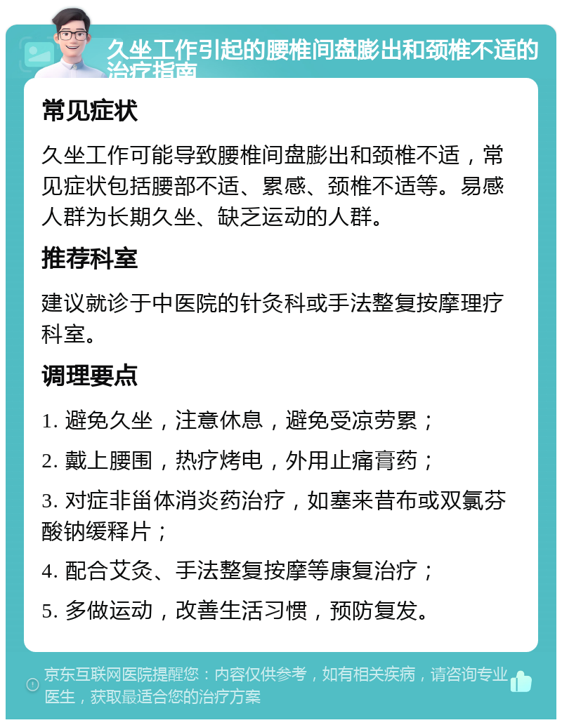 久坐工作引起的腰椎间盘膨出和颈椎不适的治疗指南 常见症状 久坐工作可能导致腰椎间盘膨出和颈椎不适，常见症状包括腰部不适、累感、颈椎不适等。易感人群为长期久坐、缺乏运动的人群。 推荐科室 建议就诊于中医院的针灸科或手法整复按摩理疗科室。 调理要点 1. 避免久坐，注意休息，避免受凉劳累； 2. 戴上腰围，热疗烤电，外用止痛膏药； 3. 对症非甾体消炎药治疗，如塞来昔布或双氯芬酸钠缓释片； 4. 配合艾灸、手法整复按摩等康复治疗； 5. 多做运动，改善生活习惯，预防复发。