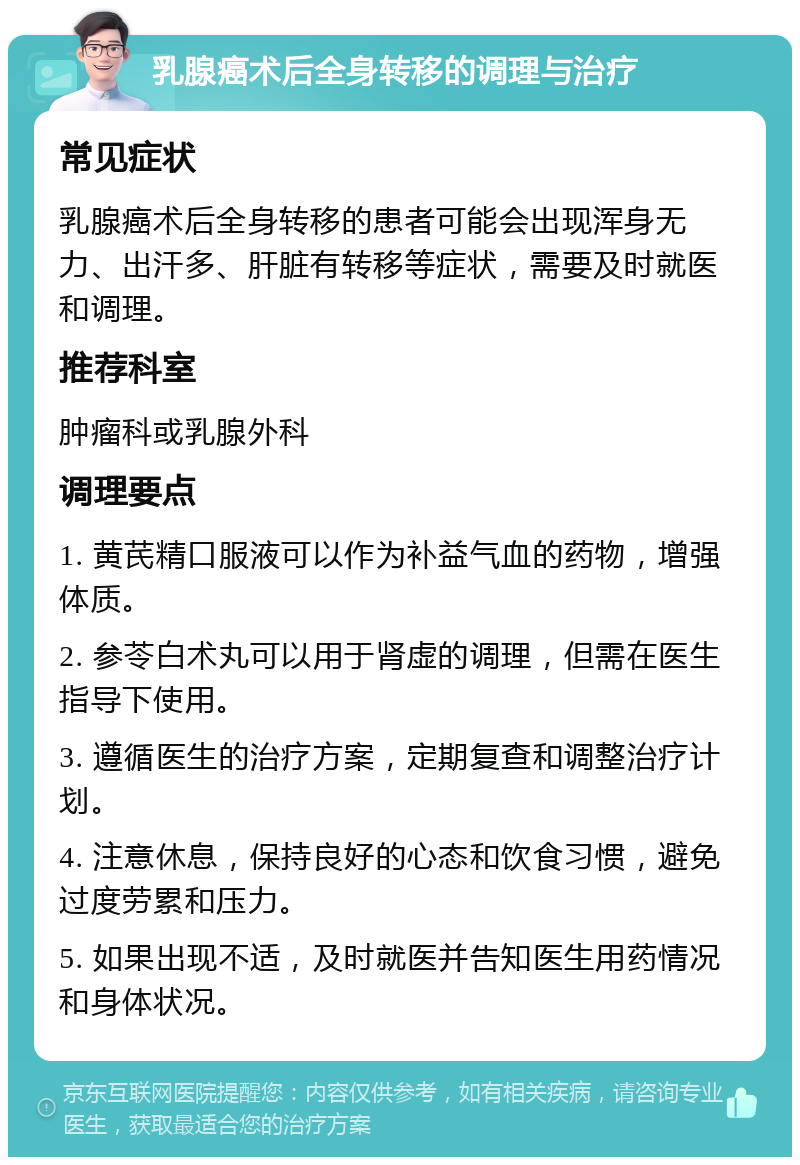 乳腺癌术后全身转移的调理与治疗 常见症状 乳腺癌术后全身转移的患者可能会出现浑身无力、出汗多、肝脏有转移等症状，需要及时就医和调理。 推荐科室 肿瘤科或乳腺外科 调理要点 1. 黄芪精口服液可以作为补益气血的药物，增强体质。 2. 参苓白术丸可以用于肾虚的调理，但需在医生指导下使用。 3. 遵循医生的治疗方案，定期复查和调整治疗计划。 4. 注意休息，保持良好的心态和饮食习惯，避免过度劳累和压力。 5. 如果出现不适，及时就医并告知医生用药情况和身体状况。