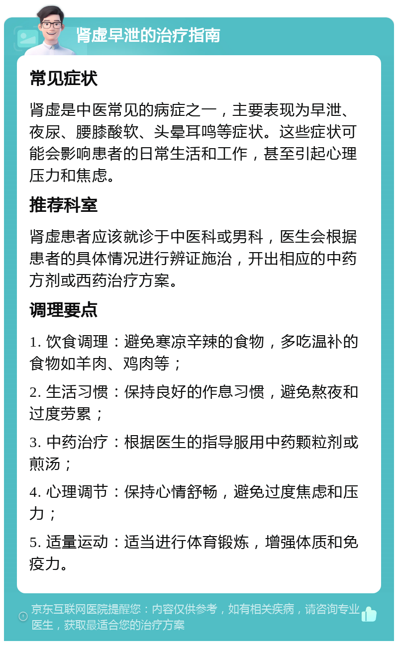 肾虚早泄的治疗指南 常见症状 肾虚是中医常见的病症之一，主要表现为早泄、夜尿、腰膝酸软、头晕耳鸣等症状。这些症状可能会影响患者的日常生活和工作，甚至引起心理压力和焦虑。 推荐科室 肾虚患者应该就诊于中医科或男科，医生会根据患者的具体情况进行辨证施治，开出相应的中药方剂或西药治疗方案。 调理要点 1. 饮食调理：避免寒凉辛辣的食物，多吃温补的食物如羊肉、鸡肉等； 2. 生活习惯：保持良好的作息习惯，避免熬夜和过度劳累； 3. 中药治疗：根据医生的指导服用中药颗粒剂或煎汤； 4. 心理调节：保持心情舒畅，避免过度焦虑和压力； 5. 适量运动：适当进行体育锻炼，增强体质和免疫力。