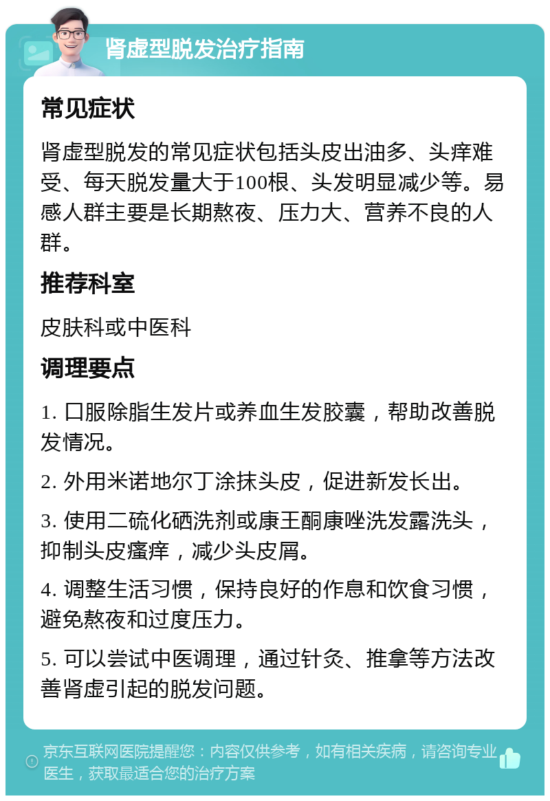 肾虚型脱发治疗指南 常见症状 肾虚型脱发的常见症状包括头皮出油多、头痒难受、每天脱发量大于100根、头发明显减少等。易感人群主要是长期熬夜、压力大、营养不良的人群。 推荐科室 皮肤科或中医科 调理要点 1. 口服除脂生发片或养血生发胶囊，帮助改善脱发情况。 2. 外用米诺地尔丁涂抹头皮，促进新发长出。 3. 使用二硫化硒洗剂或康王酮康唑洗发露洗头，抑制头皮瘙痒，减少头皮屑。 4. 调整生活习惯，保持良好的作息和饮食习惯，避免熬夜和过度压力。 5. 可以尝试中医调理，通过针灸、推拿等方法改善肾虚引起的脱发问题。