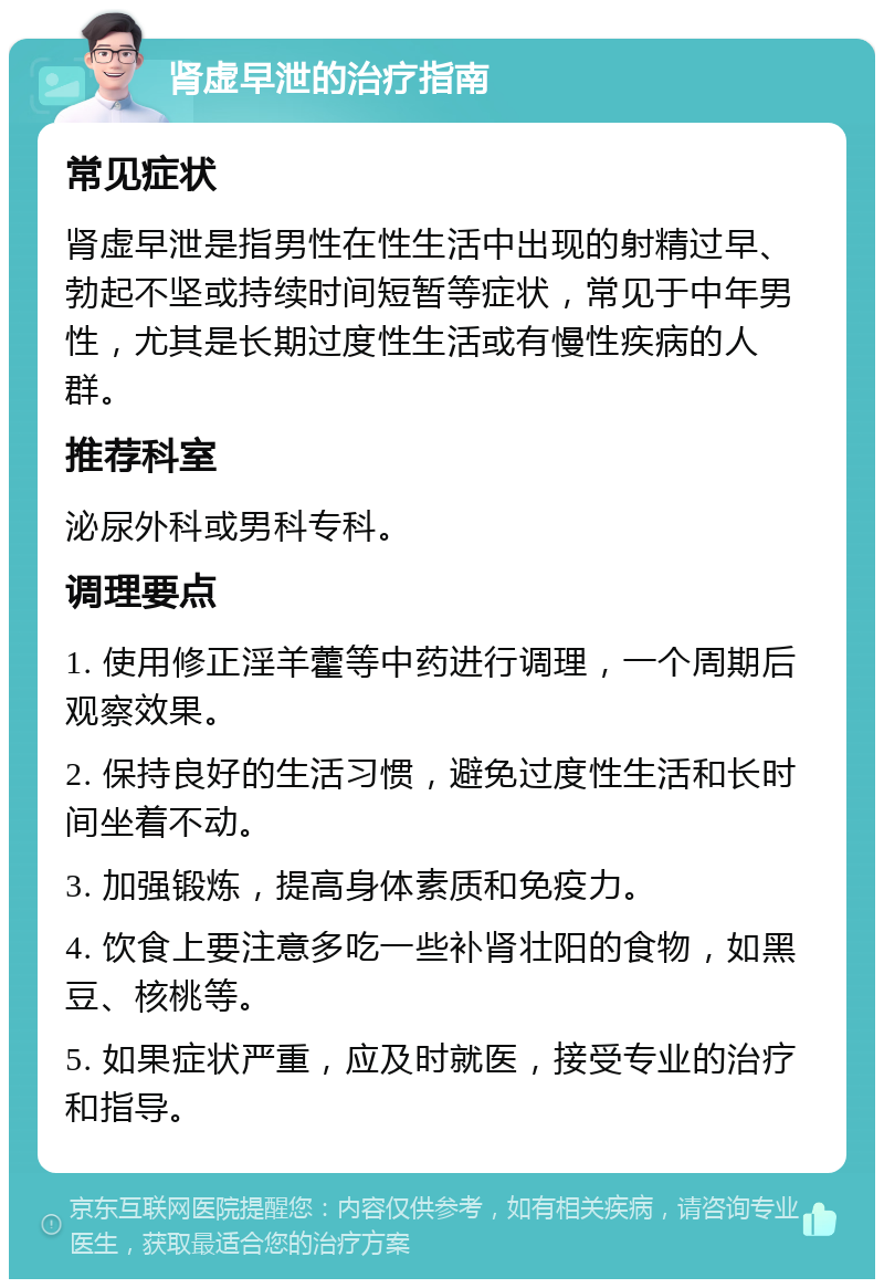 肾虚早泄的治疗指南 常见症状 肾虚早泄是指男性在性生活中出现的射精过早、勃起不坚或持续时间短暂等症状，常见于中年男性，尤其是长期过度性生活或有慢性疾病的人群。 推荐科室 泌尿外科或男科专科。 调理要点 1. 使用修正淫羊藿等中药进行调理，一个周期后观察效果。 2. 保持良好的生活习惯，避免过度性生活和长时间坐着不动。 3. 加强锻炼，提高身体素质和免疫力。 4. 饮食上要注意多吃一些补肾壮阳的食物，如黑豆、核桃等。 5. 如果症状严重，应及时就医，接受专业的治疗和指导。