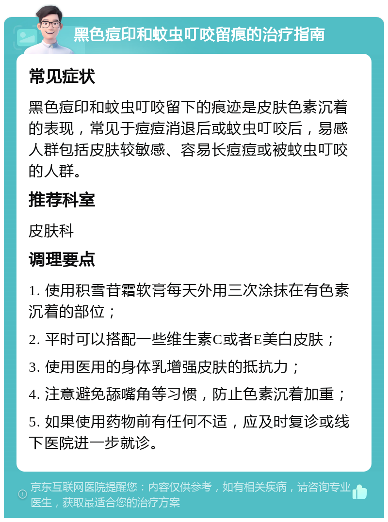 黑色痘印和蚊虫叮咬留痕的治疗指南 常见症状 黑色痘印和蚊虫叮咬留下的痕迹是皮肤色素沉着的表现，常见于痘痘消退后或蚊虫叮咬后，易感人群包括皮肤较敏感、容易长痘痘或被蚊虫叮咬的人群。 推荐科室 皮肤科 调理要点 1. 使用积雪苷霜软膏每天外用三次涂抹在有色素沉着的部位； 2. 平时可以搭配一些维生素C或者E美白皮肤； 3. 使用医用的身体乳增强皮肤的抵抗力； 4. 注意避免舔嘴角等习惯，防止色素沉着加重； 5. 如果使用药物前有任何不适，应及时复诊或线下医院进一步就诊。