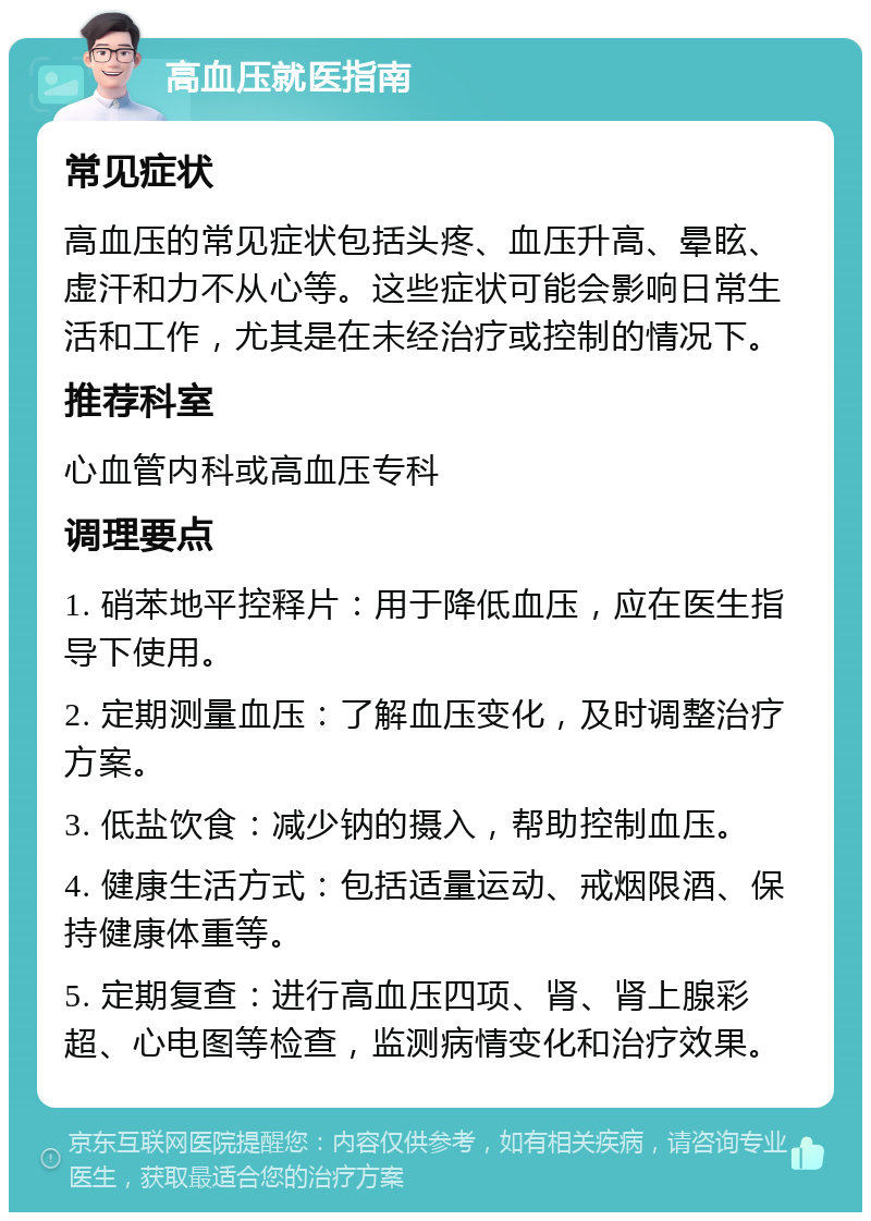 高血压就医指南 常见症状 高血压的常见症状包括头疼、血压升高、晕眩、虚汗和力不从心等。这些症状可能会影响日常生活和工作，尤其是在未经治疗或控制的情况下。 推荐科室 心血管内科或高血压专科 调理要点 1. 硝苯地平控释片：用于降低血压，应在医生指导下使用。 2. 定期测量血压：了解血压变化，及时调整治疗方案。 3. 低盐饮食：减少钠的摄入，帮助控制血压。 4. 健康生活方式：包括适量运动、戒烟限酒、保持健康体重等。 5. 定期复查：进行高血压四项、肾、肾上腺彩超、心电图等检查，监测病情变化和治疗效果。