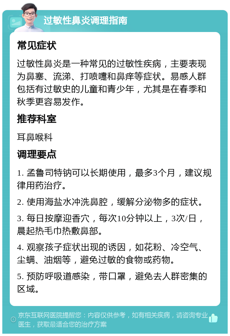 过敏性鼻炎调理指南 常见症状 过敏性鼻炎是一种常见的过敏性疾病，主要表现为鼻塞、流涕、打喷嚏和鼻痒等症状。易感人群包括有过敏史的儿童和青少年，尤其是在春季和秋季更容易发作。 推荐科室 耳鼻喉科 调理要点 1. 孟鲁司特钠可以长期使用，最多3个月，建议规律用药治疗。 2. 使用海盐水冲洗鼻腔，缓解分泌物多的症状。 3. 每日按摩迎香穴，每次10分钟以上，3次/日，晨起热毛巾热敷鼻部。 4. 观察孩子症状出现的诱因，如花粉、冷空气、尘螨、油烟等，避免过敏的食物或药物。 5. 预防呼吸道感染，带口罩，避免去人群密集的区域。