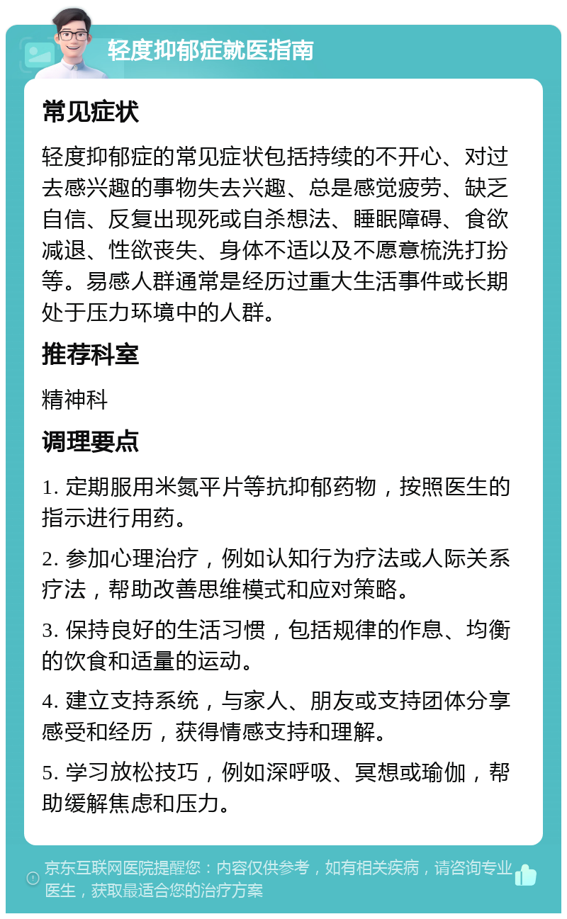 轻度抑郁症就医指南 常见症状 轻度抑郁症的常见症状包括持续的不开心、对过去感兴趣的事物失去兴趣、总是感觉疲劳、缺乏自信、反复出现死或自杀想法、睡眠障碍、食欲减退、性欲丧失、身体不适以及不愿意梳洗打扮等。易感人群通常是经历过重大生活事件或长期处于压力环境中的人群。 推荐科室 精神科 调理要点 1. 定期服用米氮平片等抗抑郁药物，按照医生的指示进行用药。 2. 参加心理治疗，例如认知行为疗法或人际关系疗法，帮助改善思维模式和应对策略。 3. 保持良好的生活习惯，包括规律的作息、均衡的饮食和适量的运动。 4. 建立支持系统，与家人、朋友或支持团体分享感受和经历，获得情感支持和理解。 5. 学习放松技巧，例如深呼吸、冥想或瑜伽，帮助缓解焦虑和压力。