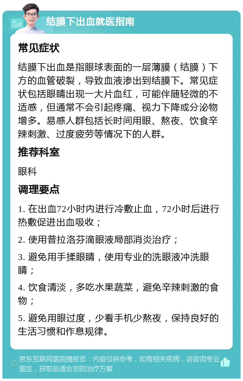 结膜下出血就医指南 常见症状 结膜下出血是指眼球表面的一层薄膜（结膜）下方的血管破裂，导致血液渗出到结膜下。常见症状包括眼睛出现一大片血红，可能伴随轻微的不适感，但通常不会引起疼痛、视力下降或分泌物增多。易感人群包括长时间用眼、熬夜、饮食辛辣刺激、过度疲劳等情况下的人群。 推荐科室 眼科 调理要点 1. 在出血72小时内进行冷敷止血，72小时后进行热敷促进出血吸收； 2. 使用普拉洛芬滴眼液局部消炎治疗； 3. 避免用手揉眼睛，使用专业的洗眼液冲洗眼睛； 4. 饮食清淡，多吃水果蔬菜，避免辛辣刺激的食物； 5. 避免用眼过度，少看手机少熬夜，保持良好的生活习惯和作息规律。