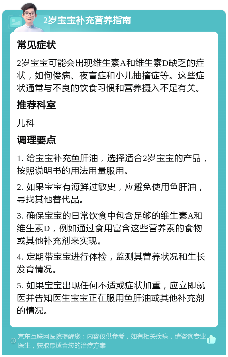 2岁宝宝补充营养指南 常见症状 2岁宝宝可能会出现维生素A和维生素D缺乏的症状，如佝偻病、夜盲症和小儿抽搐症等。这些症状通常与不良的饮食习惯和营养摄入不足有关。 推荐科室 儿科 调理要点 1. 给宝宝补充鱼肝油，选择适合2岁宝宝的产品，按照说明书的用法用量服用。 2. 如果宝宝有海鲜过敏史，应避免使用鱼肝油，寻找其他替代品。 3. 确保宝宝的日常饮食中包含足够的维生素A和维生素D，例如通过食用富含这些营养素的食物或其他补充剂来实现。 4. 定期带宝宝进行体检，监测其营养状况和生长发育情况。 5. 如果宝宝出现任何不适或症状加重，应立即就医并告知医生宝宝正在服用鱼肝油或其他补充剂的情况。