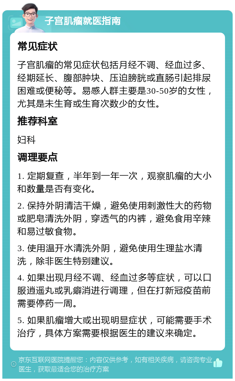 子宫肌瘤就医指南 常见症状 子宫肌瘤的常见症状包括月经不调、经血过多、经期延长、腹部肿块、压迫膀胱或直肠引起排尿困难或便秘等。易感人群主要是30-50岁的女性，尤其是未生育或生育次数少的女性。 推荐科室 妇科 调理要点 1. 定期复查，半年到一年一次，观察肌瘤的大小和数量是否有变化。 2. 保持外阴清洁干燥，避免使用刺激性大的药物或肥皂清洗外阴，穿透气的内裤，避免食用辛辣和易过敏食物。 3. 使用温开水清洗外阴，避免使用生理盐水清洗，除非医生特别建议。 4. 如果出现月经不调、经血过多等症状，可以口服逍遥丸或乳癖消进行调理，但在打新冠疫苗前需要停药一周。 5. 如果肌瘤增大或出现明显症状，可能需要手术治疗，具体方案需要根据医生的建议来确定。