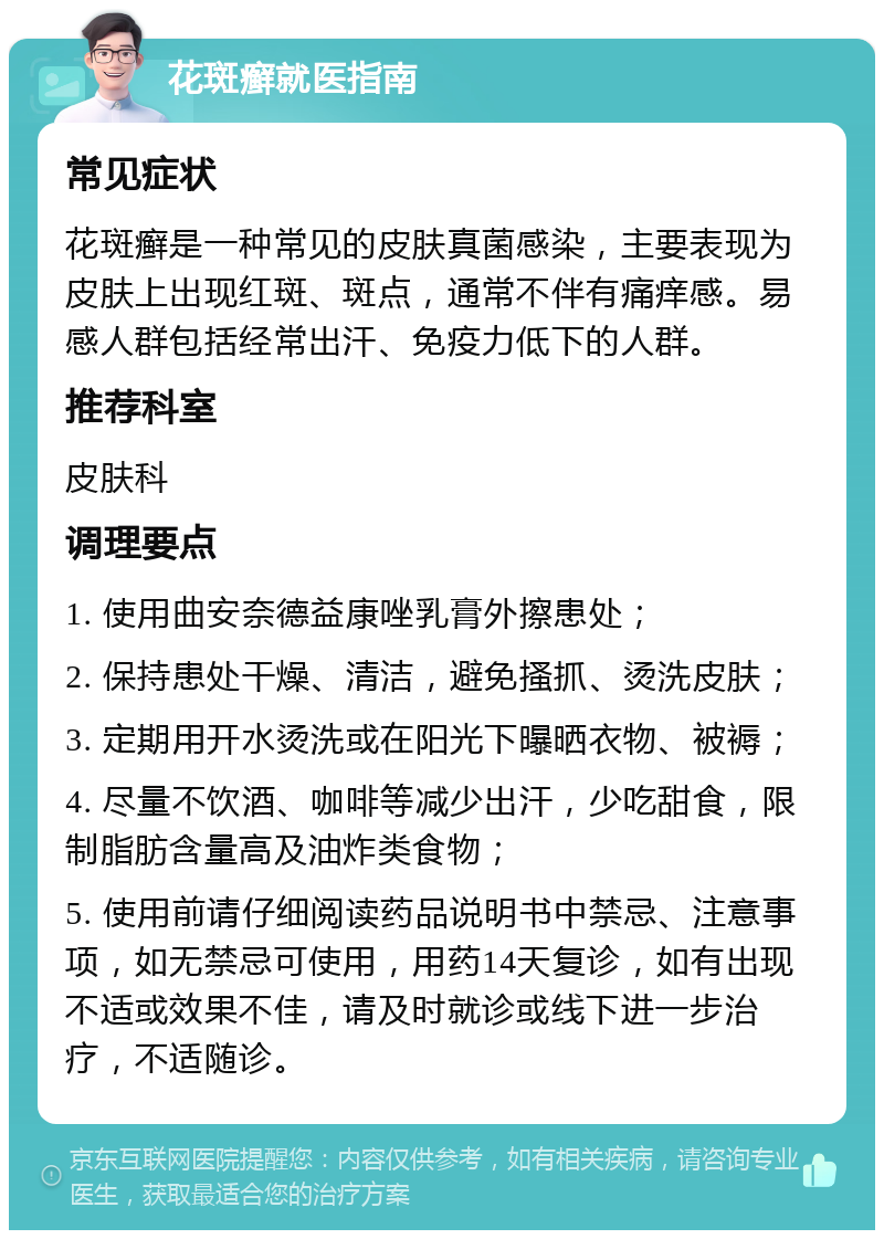 花斑癣就医指南 常见症状 花斑癣是一种常见的皮肤真菌感染，主要表现为皮肤上出现红斑、斑点，通常不伴有痛痒感。易感人群包括经常出汗、免疫力低下的人群。 推荐科室 皮肤科 调理要点 1. 使用曲安奈德益康唑乳膏外擦患处； 2. 保持患处干燥、清洁，避免搔抓、烫洗皮肤； 3. 定期用开水烫洗或在阳光下曝晒衣物、被褥； 4. 尽量不饮酒、咖啡等减少出汗，少吃甜食，限制脂肪含量高及油炸类食物； 5. 使用前请仔细阅读药品说明书中禁忌、注意事项，如无禁忌可使用，用药14天复诊，如有出现不适或效果不佳，请及时就诊或线下进一步治疗，不适随诊。