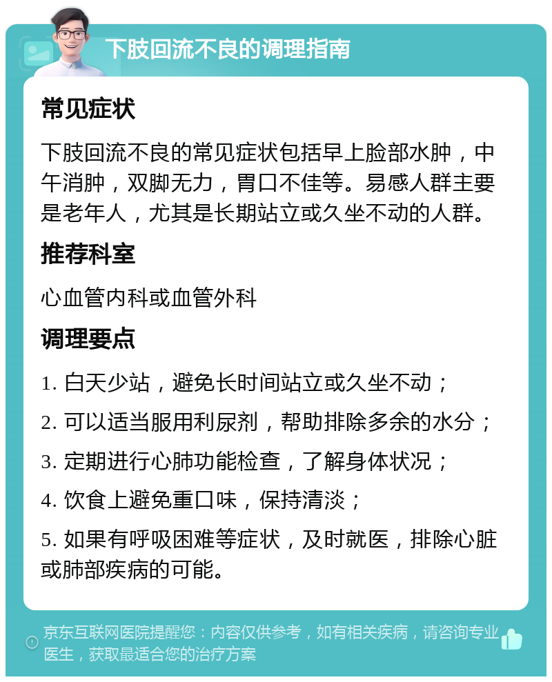 下肢回流不良的调理指南 常见症状 下肢回流不良的常见症状包括早上脸部水肿，中午消肿，双脚无力，胃口不佳等。易感人群主要是老年人，尤其是长期站立或久坐不动的人群。 推荐科室 心血管内科或血管外科 调理要点 1. 白天少站，避免长时间站立或久坐不动； 2. 可以适当服用利尿剂，帮助排除多余的水分； 3. 定期进行心肺功能检查，了解身体状况； 4. 饮食上避免重口味，保持清淡； 5. 如果有呼吸困难等症状，及时就医，排除心脏或肺部疾病的可能。