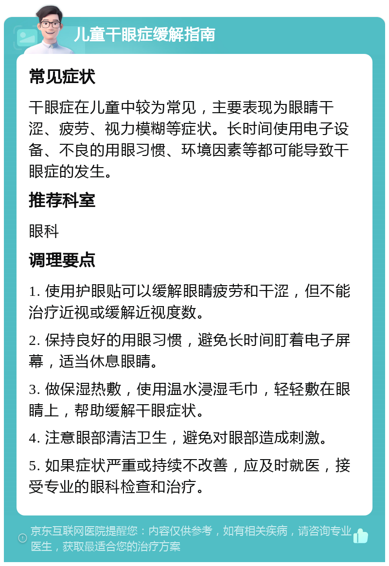 儿童干眼症缓解指南 常见症状 干眼症在儿童中较为常见，主要表现为眼睛干涩、疲劳、视力模糊等症状。长时间使用电子设备、不良的用眼习惯、环境因素等都可能导致干眼症的发生。 推荐科室 眼科 调理要点 1. 使用护眼贴可以缓解眼睛疲劳和干涩，但不能治疗近视或缓解近视度数。 2. 保持良好的用眼习惯，避免长时间盯着电子屏幕，适当休息眼睛。 3. 做保湿热敷，使用温水浸湿毛巾，轻轻敷在眼睛上，帮助缓解干眼症状。 4. 注意眼部清洁卫生，避免对眼部造成刺激。 5. 如果症状严重或持续不改善，应及时就医，接受专业的眼科检查和治疗。