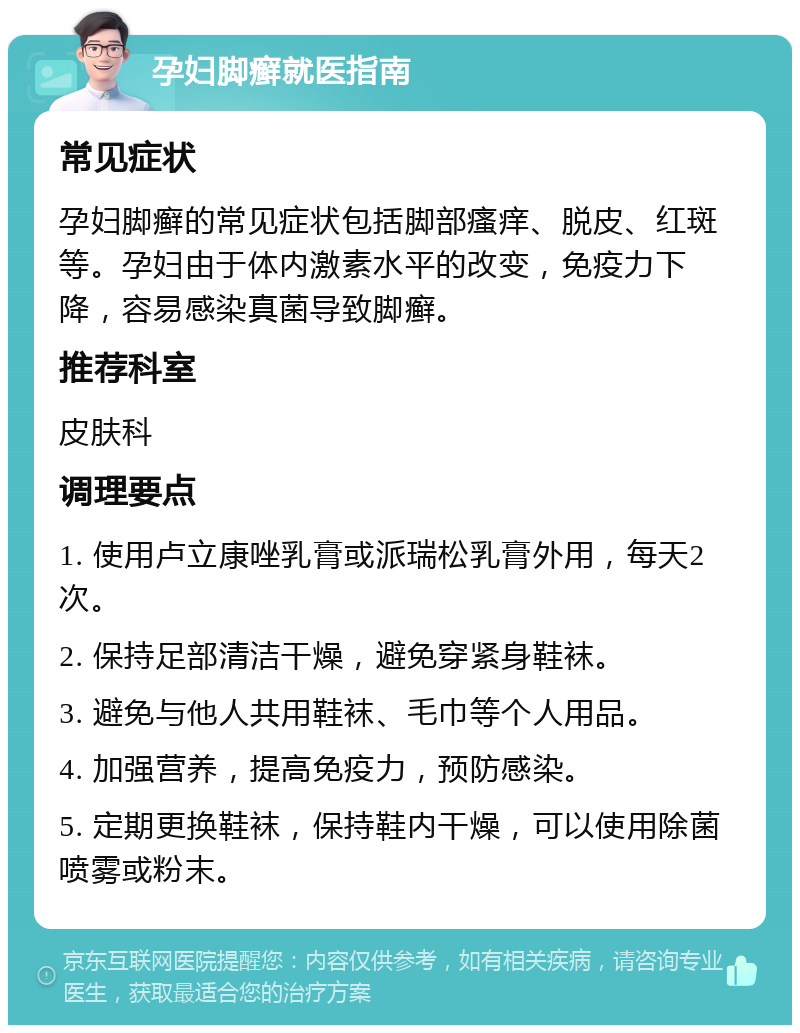 孕妇脚癣就医指南 常见症状 孕妇脚癣的常见症状包括脚部瘙痒、脱皮、红斑等。孕妇由于体内激素水平的改变，免疫力下降，容易感染真菌导致脚癣。 推荐科室 皮肤科 调理要点 1. 使用卢立康唑乳膏或派瑞松乳膏外用，每天2次。 2. 保持足部清洁干燥，避免穿紧身鞋袜。 3. 避免与他人共用鞋袜、毛巾等个人用品。 4. 加强营养，提高免疫力，预防感染。 5. 定期更换鞋袜，保持鞋内干燥，可以使用除菌喷雾或粉末。