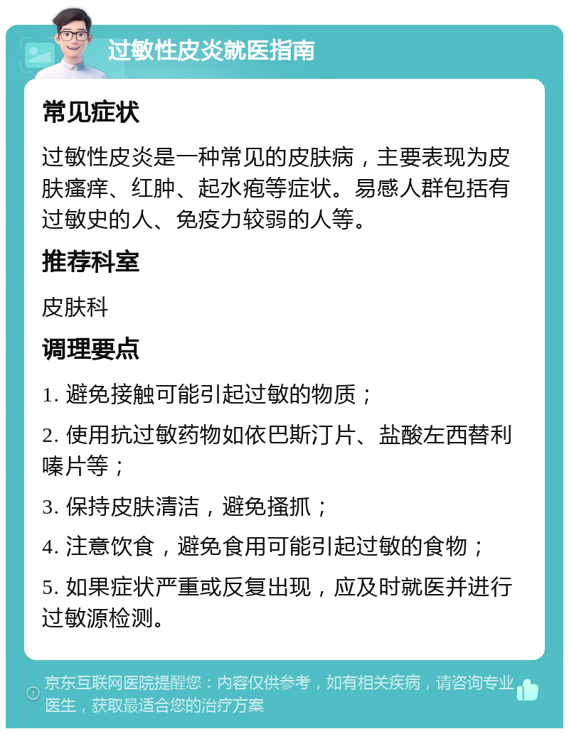 过敏性皮炎就医指南 常见症状 过敏性皮炎是一种常见的皮肤病，主要表现为皮肤瘙痒、红肿、起水疱等症状。易感人群包括有过敏史的人、免疫力较弱的人等。 推荐科室 皮肤科 调理要点 1. 避免接触可能引起过敏的物质； 2. 使用抗过敏药物如依巴斯汀片、盐酸左西替利嗪片等； 3. 保持皮肤清洁，避免搔抓； 4. 注意饮食，避免食用可能引起过敏的食物； 5. 如果症状严重或反复出现，应及时就医并进行过敏源检测。