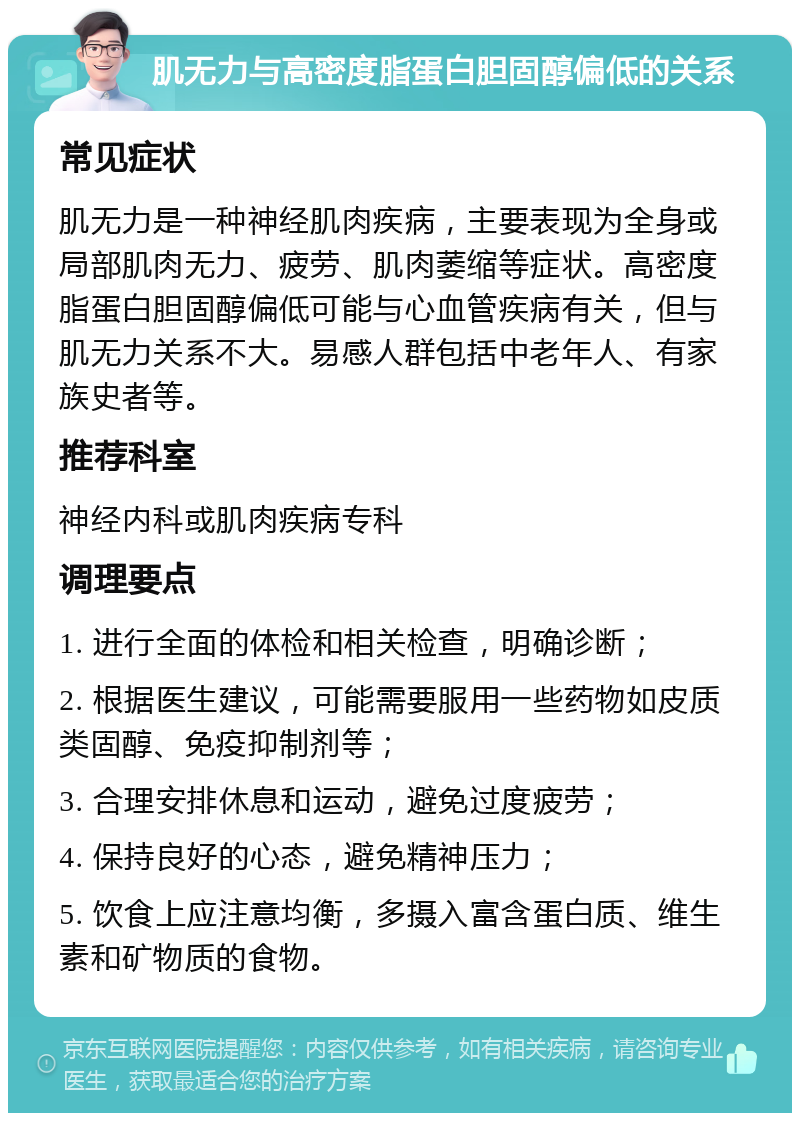 肌无力与高密度脂蛋白胆固醇偏低的关系 常见症状 肌无力是一种神经肌肉疾病，主要表现为全身或局部肌肉无力、疲劳、肌肉萎缩等症状。高密度脂蛋白胆固醇偏低可能与心血管疾病有关，但与肌无力关系不大。易感人群包括中老年人、有家族史者等。 推荐科室 神经内科或肌肉疾病专科 调理要点 1. 进行全面的体检和相关检查，明确诊断； 2. 根据医生建议，可能需要服用一些药物如皮质类固醇、免疫抑制剂等； 3. 合理安排休息和运动，避免过度疲劳； 4. 保持良好的心态，避免精神压力； 5. 饮食上应注意均衡，多摄入富含蛋白质、维生素和矿物质的食物。