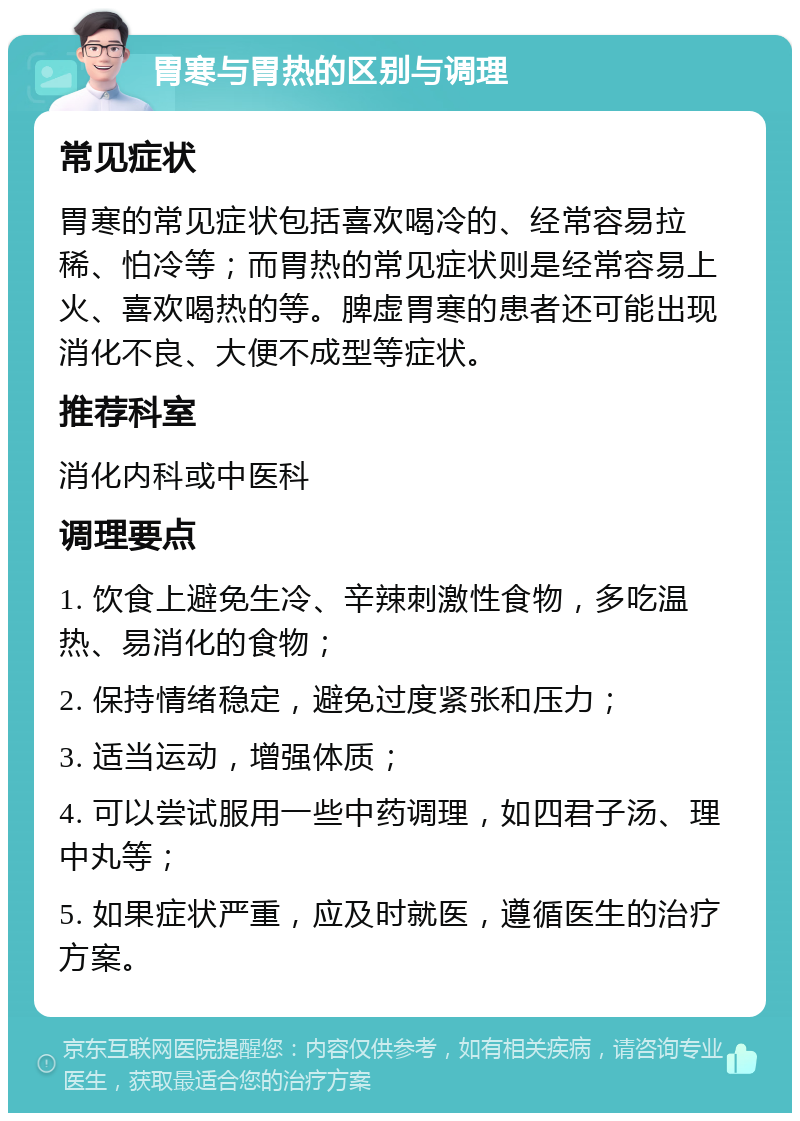 胃寒与胃热的区别与调理 常见症状 胃寒的常见症状包括喜欢喝冷的、经常容易拉稀、怕冷等；而胃热的常见症状则是经常容易上火、喜欢喝热的等。脾虚胃寒的患者还可能出现消化不良、大便不成型等症状。 推荐科室 消化内科或中医科 调理要点 1. 饮食上避免生冷、辛辣刺激性食物，多吃温热、易消化的食物； 2. 保持情绪稳定，避免过度紧张和压力； 3. 适当运动，增强体质； 4. 可以尝试服用一些中药调理，如四君子汤、理中丸等； 5. 如果症状严重，应及时就医，遵循医生的治疗方案。