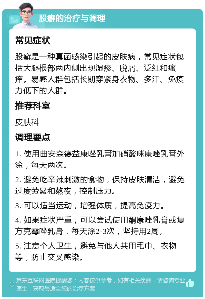 股癣的治疗与调理 常见症状 股癣是一种真菌感染引起的皮肤病，常见症状包括大腿根部两内侧出现湿疹、脱屑、泛红和瘙痒。易感人群包括长期穿紧身衣物、多汗、免疫力低下的人群。 推荐科室 皮肤科 调理要点 1. 使用曲安奈德益康唑乳膏加硝酸咪康唑乳膏外涂，每天两次。 2. 避免吃辛辣刺激的食物，保持皮肤清洁，避免过度劳累和熬夜，控制压力。 3. 可以适当运动，增强体质，提高免疫力。 4. 如果症状严重，可以尝试使用酮康唑乳膏或复方克霉唑乳膏，每天涂2-3次，坚持用2周。 5. 注意个人卫生，避免与他人共用毛巾、衣物等，防止交叉感染。