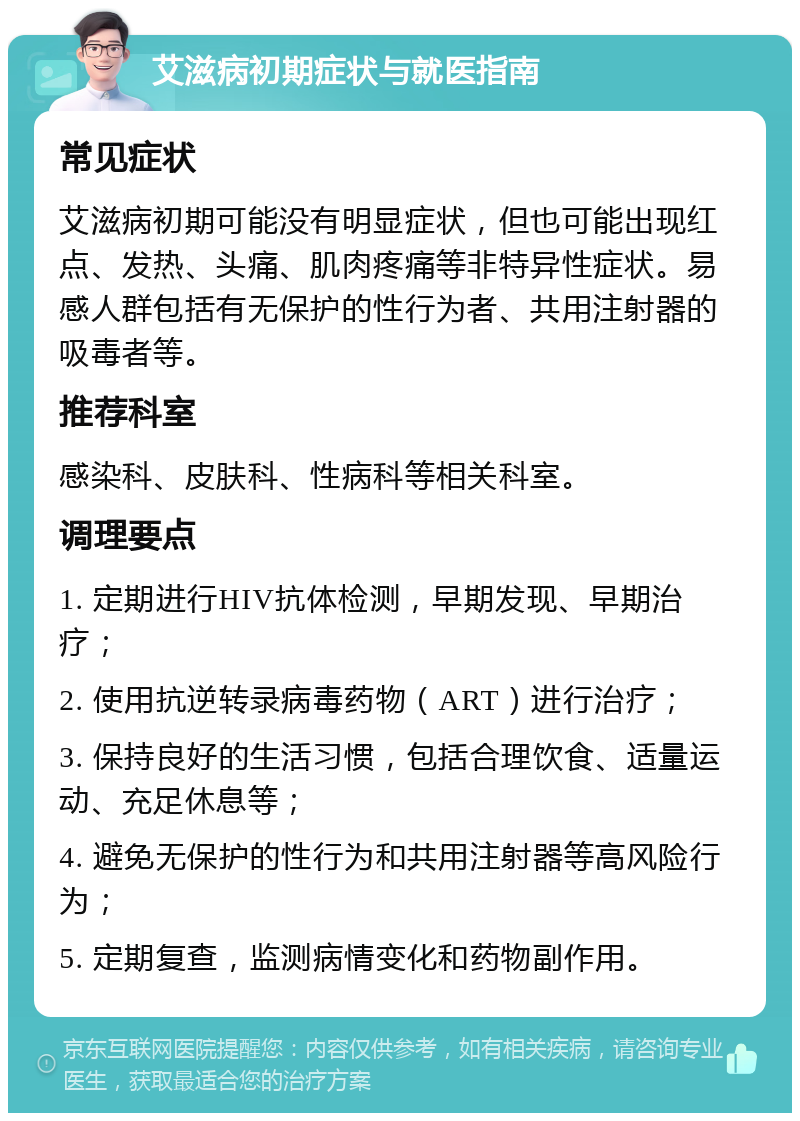 艾滋病初期症状与就医指南 常见症状 艾滋病初期可能没有明显症状，但也可能出现红点、发热、头痛、肌肉疼痛等非特异性症状。易感人群包括有无保护的性行为者、共用注射器的吸毒者等。 推荐科室 感染科、皮肤科、性病科等相关科室。 调理要点 1. 定期进行HIV抗体检测，早期发现、早期治疗； 2. 使用抗逆转录病毒药物（ART）进行治疗； 3. 保持良好的生活习惯，包括合理饮食、适量运动、充足休息等； 4. 避免无保护的性行为和共用注射器等高风险行为； 5. 定期复查，监测病情变化和药物副作用。