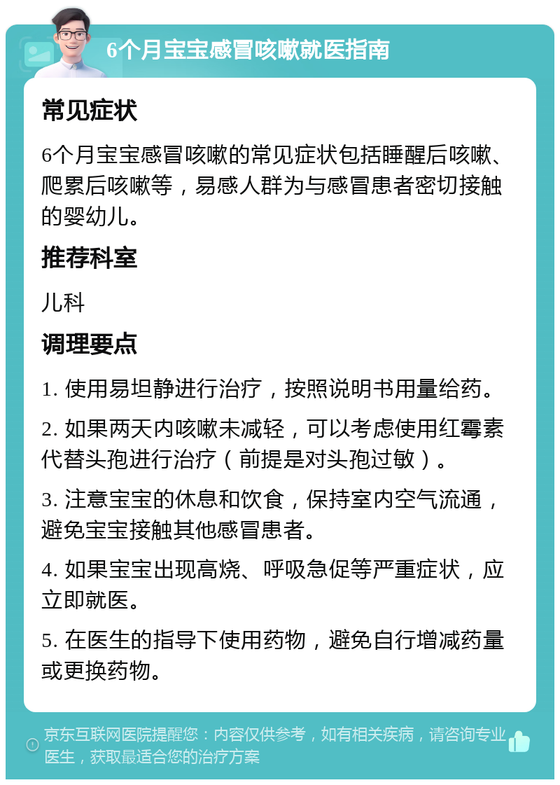 6个月宝宝感冒咳嗽就医指南 常见症状 6个月宝宝感冒咳嗽的常见症状包括睡醒后咳嗽、爬累后咳嗽等，易感人群为与感冒患者密切接触的婴幼儿。 推荐科室 儿科 调理要点 1. 使用易坦静进行治疗，按照说明书用量给药。 2. 如果两天内咳嗽未减轻，可以考虑使用红霉素代替头孢进行治疗（前提是对头孢过敏）。 3. 注意宝宝的休息和饮食，保持室内空气流通，避免宝宝接触其他感冒患者。 4. 如果宝宝出现高烧、呼吸急促等严重症状，应立即就医。 5. 在医生的指导下使用药物，避免自行增减药量或更换药物。