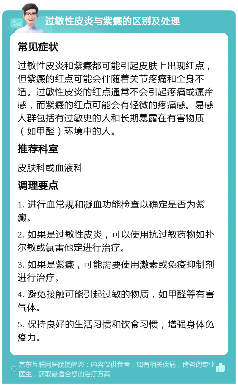 过敏性皮炎与紫癜的区别及处理 常见症状 过敏性皮炎和紫癜都可能引起皮肤上出现红点，但紫癜的红点可能会伴随着关节疼痛和全身不适。过敏性皮炎的红点通常不会引起疼痛或瘙痒感，而紫癜的红点可能会有轻微的疼痛感。易感人群包括有过敏史的人和长期暴露在有害物质（如甲醛）环境中的人。 推荐科室 皮肤科或血液科 调理要点 1. 进行血常规和凝血功能检查以确定是否为紫癜。 2. 如果是过敏性皮炎，可以使用抗过敏药物如扑尔敏或氯雷他定进行治疗。 3. 如果是紫癜，可能需要使用激素或免疫抑制剂进行治疗。 4. 避免接触可能引起过敏的物质，如甲醛等有害气体。 5. 保持良好的生活习惯和饮食习惯，增强身体免疫力。