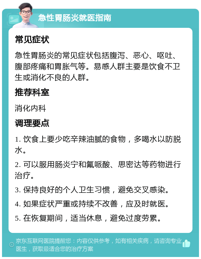 急性胃肠炎就医指南 常见症状 急性胃肠炎的常见症状包括腹泻、恶心、呕吐、腹部疼痛和胃胀气等。易感人群主要是饮食不卫生或消化不良的人群。 推荐科室 消化内科 调理要点 1. 饮食上要少吃辛辣油腻的食物，多喝水以防脱水。 2. 可以服用肠炎宁和氟哌酸、思密达等药物进行治疗。 3. 保持良好的个人卫生习惯，避免交叉感染。 4. 如果症状严重或持续不改善，应及时就医。 5. 在恢复期间，适当休息，避免过度劳累。