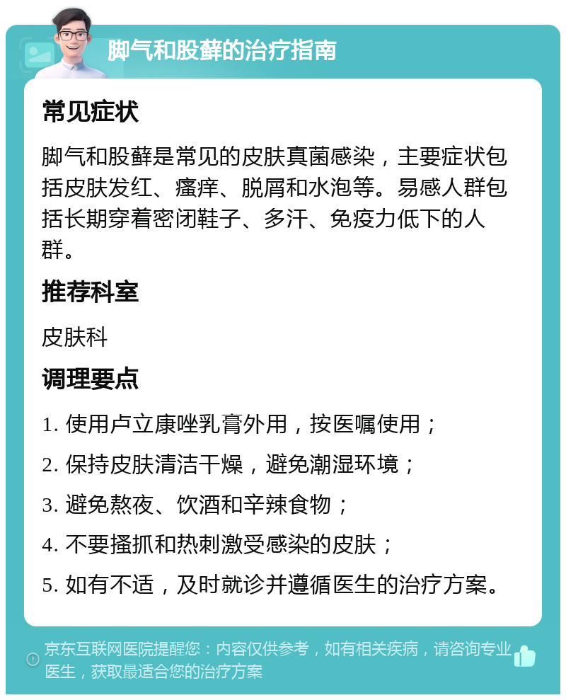 脚气和股藓的治疗指南 常见症状 脚气和股藓是常见的皮肤真菌感染，主要症状包括皮肤发红、瘙痒、脱屑和水泡等。易感人群包括长期穿着密闭鞋子、多汗、免疫力低下的人群。 推荐科室 皮肤科 调理要点 1. 使用卢立康唑乳膏外用，按医嘱使用； 2. 保持皮肤清洁干燥，避免潮湿环境； 3. 避免熬夜、饮酒和辛辣食物； 4. 不要搔抓和热刺激受感染的皮肤； 5. 如有不适，及时就诊并遵循医生的治疗方案。