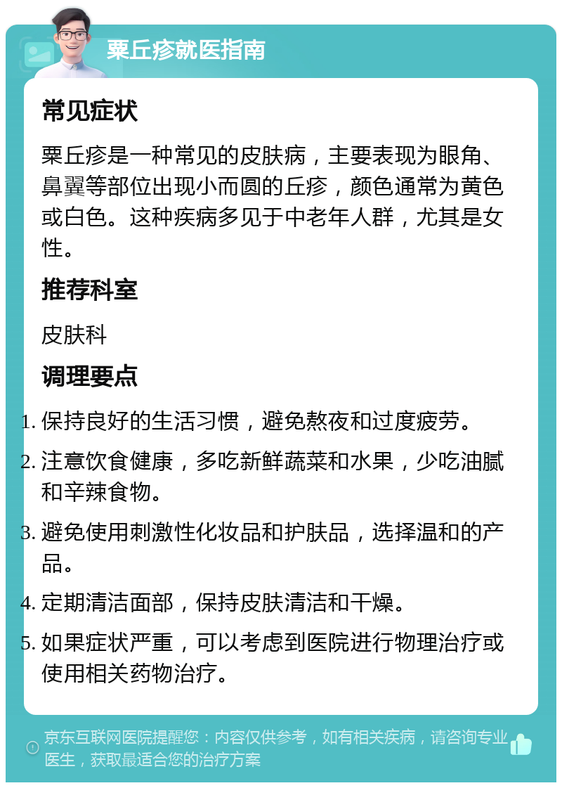 粟丘疹就医指南 常见症状 粟丘疹是一种常见的皮肤病，主要表现为眼角、鼻翼等部位出现小而圆的丘疹，颜色通常为黄色或白色。这种疾病多见于中老年人群，尤其是女性。 推荐科室 皮肤科 调理要点 保持良好的生活习惯，避免熬夜和过度疲劳。 注意饮食健康，多吃新鲜蔬菜和水果，少吃油腻和辛辣食物。 避免使用刺激性化妆品和护肤品，选择温和的产品。 定期清洁面部，保持皮肤清洁和干燥。 如果症状严重，可以考虑到医院进行物理治疗或使用相关药物治疗。