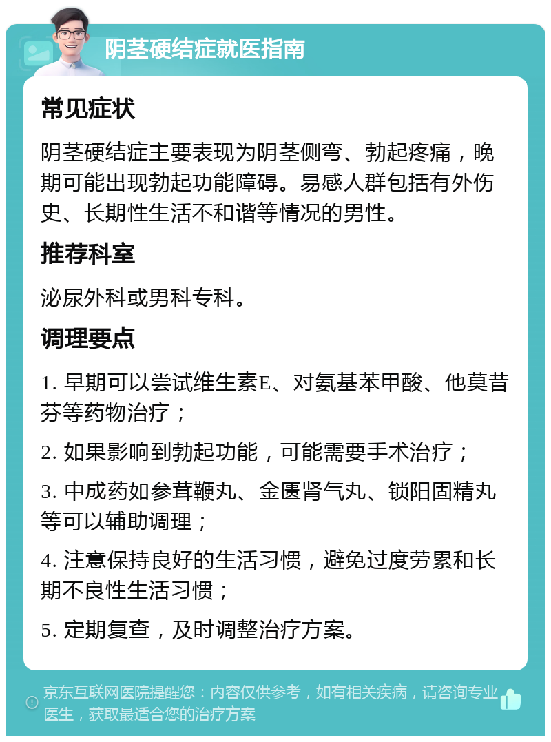 阴茎硬结症就医指南 常见症状 阴茎硬结症主要表现为阴茎侧弯、勃起疼痛，晚期可能出现勃起功能障碍。易感人群包括有外伤史、长期性生活不和谐等情况的男性。 推荐科室 泌尿外科或男科专科。 调理要点 1. 早期可以尝试维生素E、对氨基苯甲酸、他莫昔芬等药物治疗； 2. 如果影响到勃起功能，可能需要手术治疗； 3. 中成药如参茸鞭丸、金匮肾气丸、锁阳固精丸等可以辅助调理； 4. 注意保持良好的生活习惯，避免过度劳累和长期不良性生活习惯； 5. 定期复查，及时调整治疗方案。