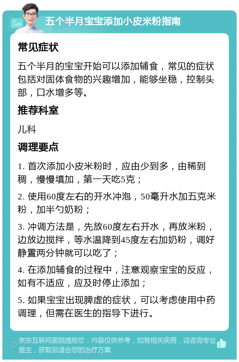 五个半月宝宝添加小皮米粉指南 常见症状 五个半月的宝宝开始可以添加辅食，常见的症状包括对固体食物的兴趣增加，能够坐稳，控制头部，口水增多等。 推荐科室 儿科 调理要点 1. 首次添加小皮米粉时，应由少到多，由稀到稠，慢慢填加，第一天吃5克； 2. 使用60度左右的开水冲泡，50毫升水加五克米粉，加半勺奶粉； 3. 冲调方法是，先放60度左右开水，再放米粉，边放边搅拌，等水温降到45度左右加奶粉，调好静置两分钟就可以吃了； 4. 在添加辅食的过程中，注意观察宝宝的反应，如有不适应，应及时停止添加； 5. 如果宝宝出现脾虚的症状，可以考虑使用中药调理，但需在医生的指导下进行。