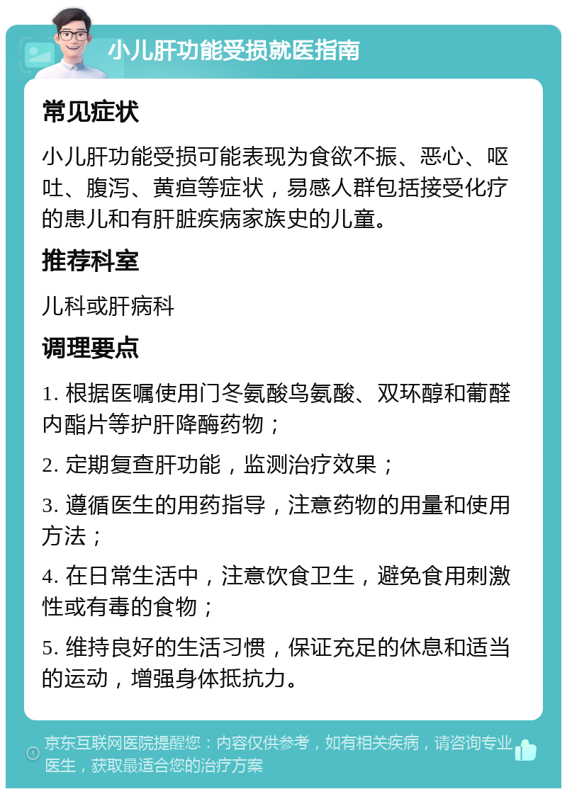 小儿肝功能受损就医指南 常见症状 小儿肝功能受损可能表现为食欲不振、恶心、呕吐、腹泻、黄疸等症状，易感人群包括接受化疗的患儿和有肝脏疾病家族史的儿童。 推荐科室 儿科或肝病科 调理要点 1. 根据医嘱使用门冬氨酸鸟氨酸、双环醇和葡醛内酯片等护肝降酶药物； 2. 定期复查肝功能，监测治疗效果； 3. 遵循医生的用药指导，注意药物的用量和使用方法； 4. 在日常生活中，注意饮食卫生，避免食用刺激性或有毒的食物； 5. 维持良好的生活习惯，保证充足的休息和适当的运动，增强身体抵抗力。