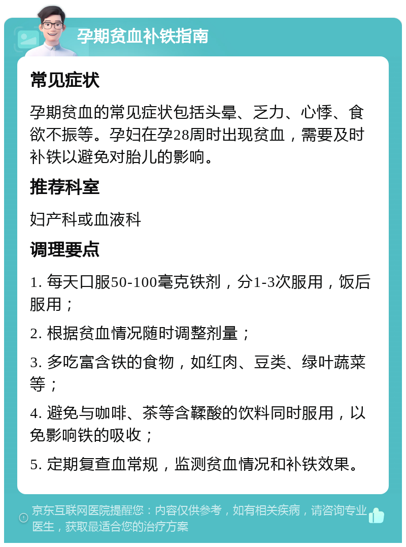 孕期贫血补铁指南 常见症状 孕期贫血的常见症状包括头晕、乏力、心悸、食欲不振等。孕妇在孕28周时出现贫血，需要及时补铁以避免对胎儿的影响。 推荐科室 妇产科或血液科 调理要点 1. 每天口服50-100毫克铁剂，分1-3次服用，饭后服用； 2. 根据贫血情况随时调整剂量； 3. 多吃富含铁的食物，如红肉、豆类、绿叶蔬菜等； 4. 避免与咖啡、茶等含鞣酸的饮料同时服用，以免影响铁的吸收； 5. 定期复查血常规，监测贫血情况和补铁效果。