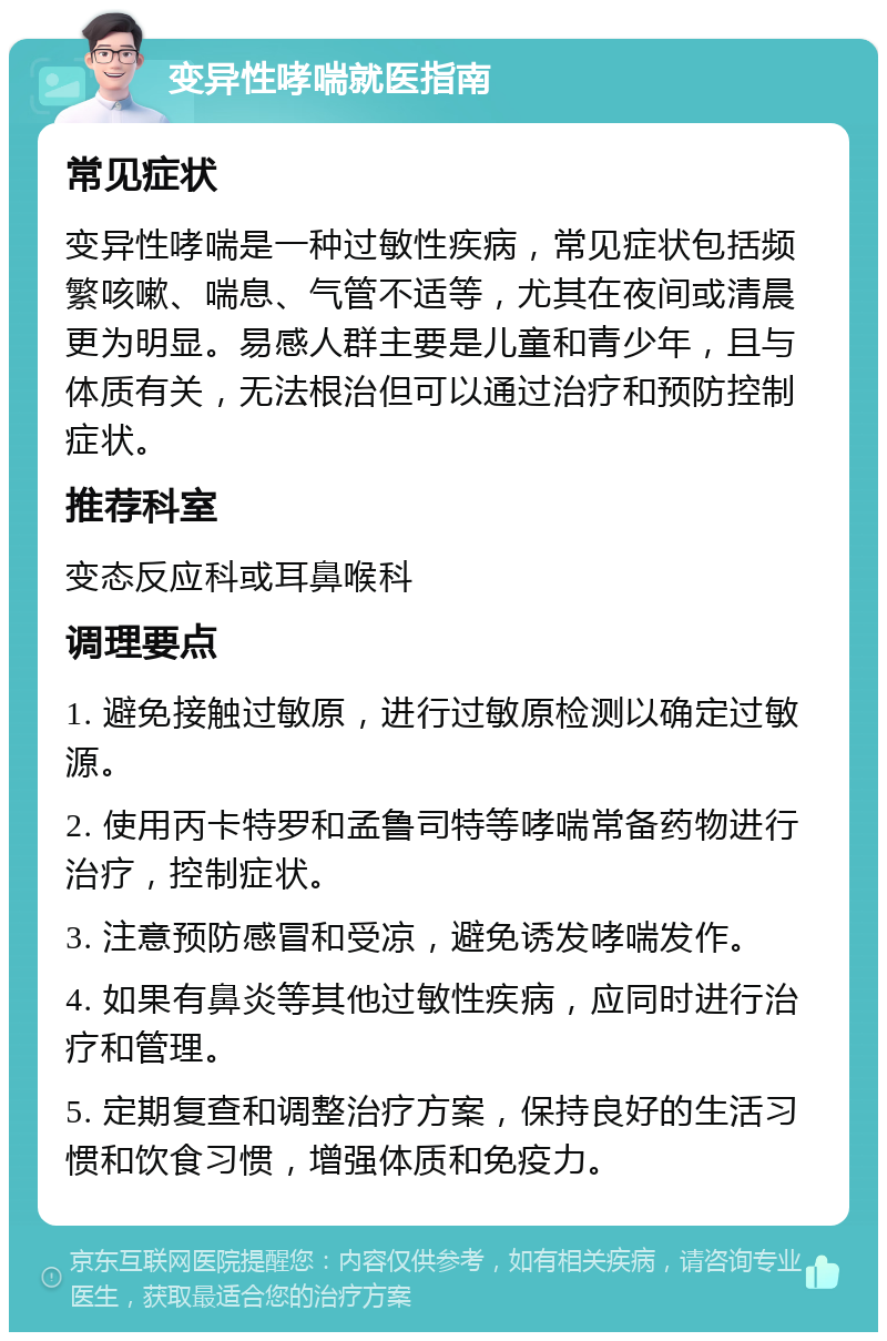 变异性哮喘就医指南 常见症状 变异性哮喘是一种过敏性疾病，常见症状包括频繁咳嗽、喘息、气管不适等，尤其在夜间或清晨更为明显。易感人群主要是儿童和青少年，且与体质有关，无法根治但可以通过治疗和预防控制症状。 推荐科室 变态反应科或耳鼻喉科 调理要点 1. 避免接触过敏原，进行过敏原检测以确定过敏源。 2. 使用丙卡特罗和孟鲁司特等哮喘常备药物进行治疗，控制症状。 3. 注意预防感冒和受凉，避免诱发哮喘发作。 4. 如果有鼻炎等其他过敏性疾病，应同时进行治疗和管理。 5. 定期复查和调整治疗方案，保持良好的生活习惯和饮食习惯，增强体质和免疫力。