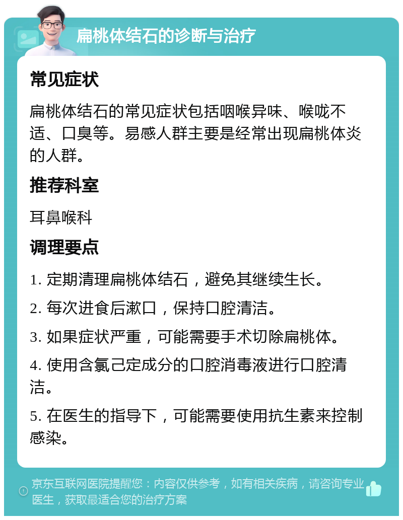 扁桃体结石的诊断与治疗 常见症状 扁桃体结石的常见症状包括咽喉异味、喉咙不适、口臭等。易感人群主要是经常出现扁桃体炎的人群。 推荐科室 耳鼻喉科 调理要点 1. 定期清理扁桃体结石，避免其继续生长。 2. 每次进食后漱口，保持口腔清洁。 3. 如果症状严重，可能需要手术切除扁桃体。 4. 使用含氯己定成分的口腔消毒液进行口腔清洁。 5. 在医生的指导下，可能需要使用抗生素来控制感染。