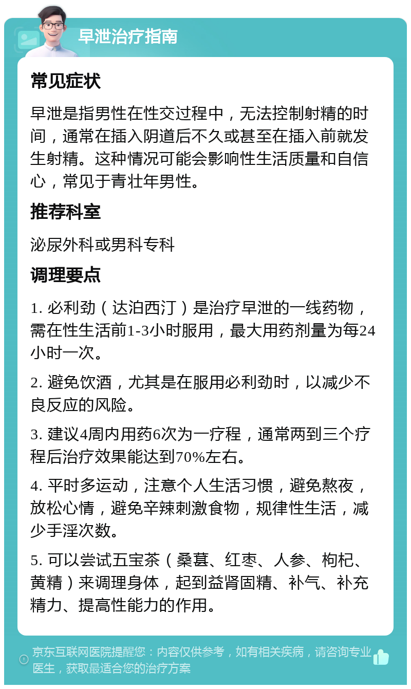 早泄治疗指南 常见症状 早泄是指男性在性交过程中，无法控制射精的时间，通常在插入阴道后不久或甚至在插入前就发生射精。这种情况可能会影响性生活质量和自信心，常见于青壮年男性。 推荐科室 泌尿外科或男科专科 调理要点 1. 必利劲（达泊西汀）是治疗早泄的一线药物，需在性生活前1-3小时服用，最大用药剂量为每24小时一次。 2. 避免饮酒，尤其是在服用必利劲时，以减少不良反应的风险。 3. 建议4周内用药6次为一疗程，通常两到三个疗程后治疗效果能达到70%左右。 4. 平时多运动，注意个人生活习惯，避免熬夜，放松心情，避免辛辣刺激食物，规律性生活，减少手淫次数。 5. 可以尝试五宝茶（桑葚、红枣、人参、枸杞、黄精）来调理身体，起到益肾固精、补气、补充精力、提高性能力的作用。