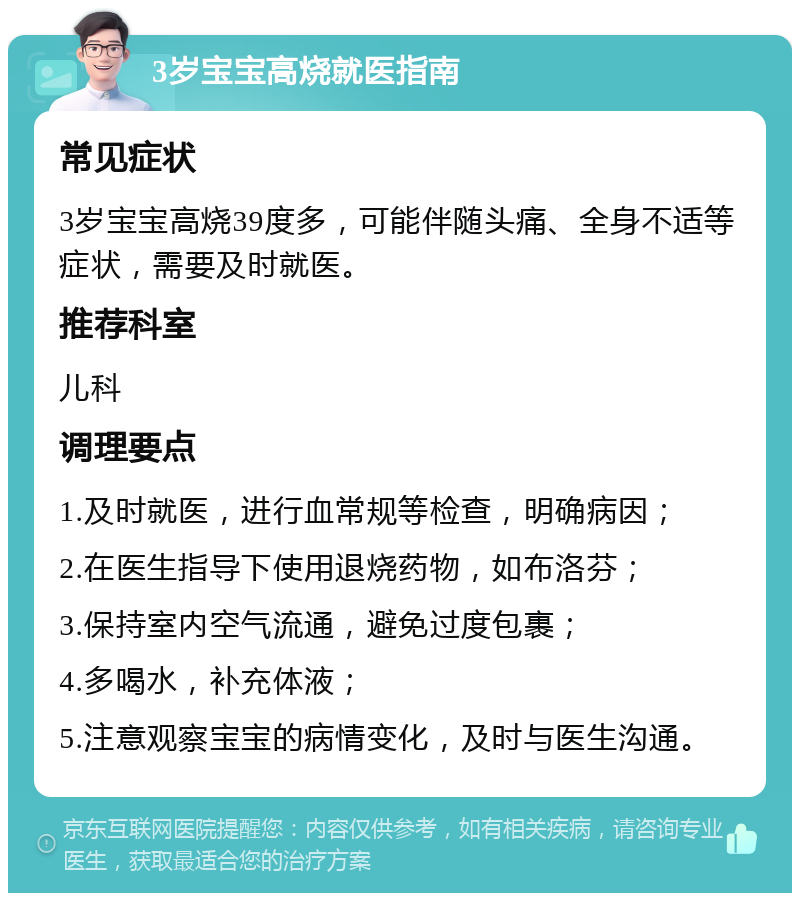 3岁宝宝高烧就医指南 常见症状 3岁宝宝高烧39度多，可能伴随头痛、全身不适等症状，需要及时就医。 推荐科室 儿科 调理要点 1.及时就医，进行血常规等检查，明确病因； 2.在医生指导下使用退烧药物，如布洛芬； 3.保持室内空气流通，避免过度包裹； 4.多喝水，补充体液； 5.注意观察宝宝的病情变化，及时与医生沟通。