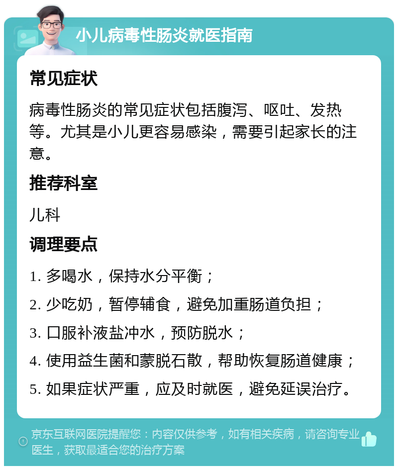 小儿病毒性肠炎就医指南 常见症状 病毒性肠炎的常见症状包括腹泻、呕吐、发热等。尤其是小儿更容易感染，需要引起家长的注意。 推荐科室 儿科 调理要点 1. 多喝水，保持水分平衡； 2. 少吃奶，暂停辅食，避免加重肠道负担； 3. 口服补液盐冲水，预防脱水； 4. 使用益生菌和蒙脱石散，帮助恢复肠道健康； 5. 如果症状严重，应及时就医，避免延误治疗。