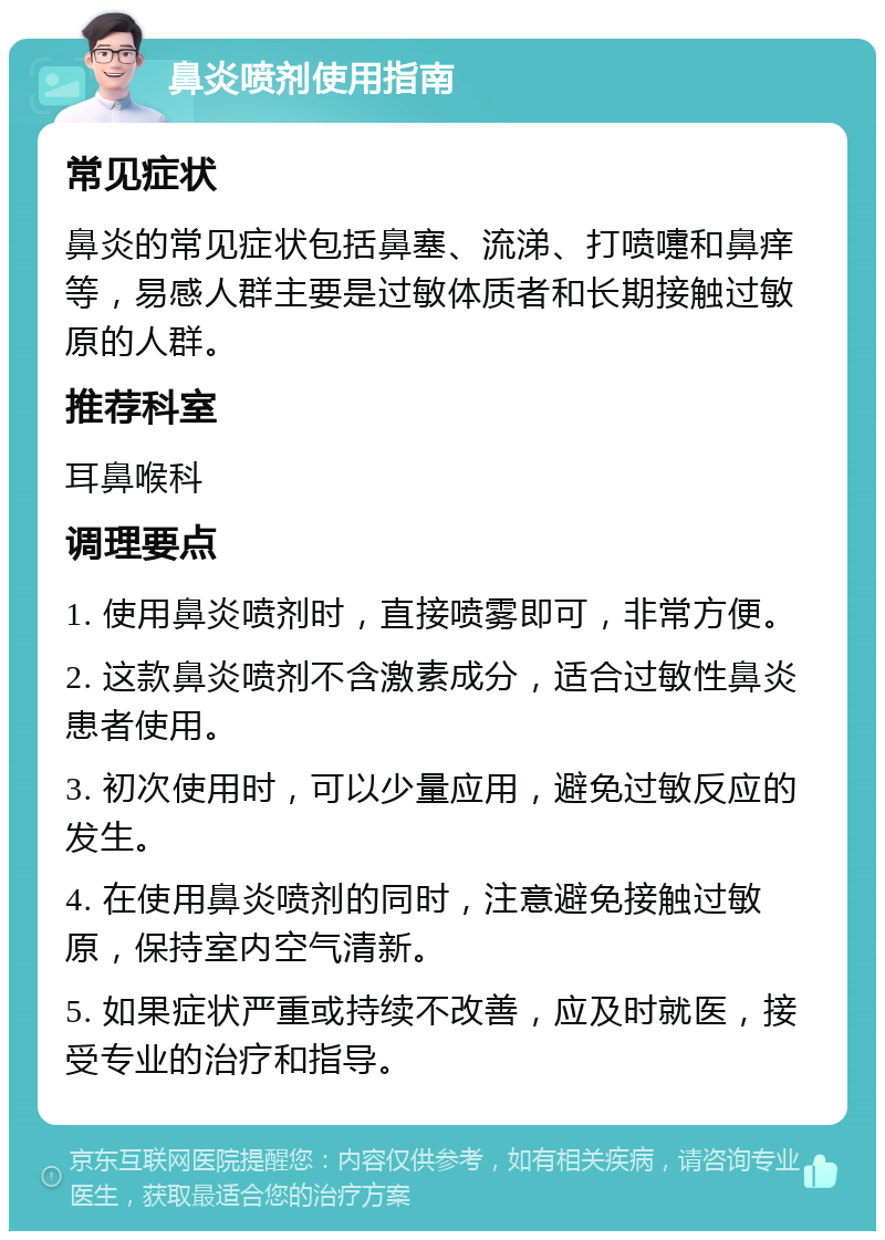 鼻炎喷剂使用指南 常见症状 鼻炎的常见症状包括鼻塞、流涕、打喷嚏和鼻痒等，易感人群主要是过敏体质者和长期接触过敏原的人群。 推荐科室 耳鼻喉科 调理要点 1. 使用鼻炎喷剂时，直接喷雾即可，非常方便。 2. 这款鼻炎喷剂不含激素成分，适合过敏性鼻炎患者使用。 3. 初次使用时，可以少量应用，避免过敏反应的发生。 4. 在使用鼻炎喷剂的同时，注意避免接触过敏原，保持室内空气清新。 5. 如果症状严重或持续不改善，应及时就医，接受专业的治疗和指导。