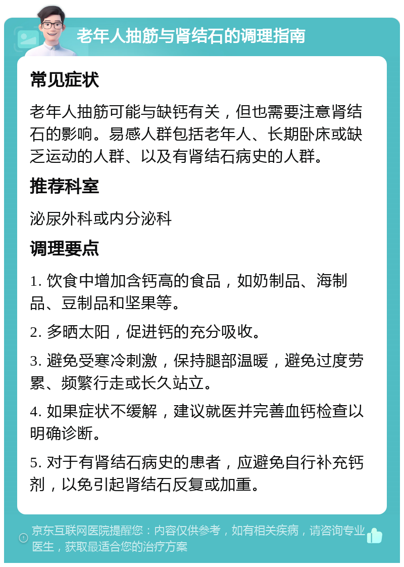 老年人抽筋与肾结石的调理指南 常见症状 老年人抽筋可能与缺钙有关，但也需要注意肾结石的影响。易感人群包括老年人、长期卧床或缺乏运动的人群、以及有肾结石病史的人群。 推荐科室 泌尿外科或内分泌科 调理要点 1. 饮食中增加含钙高的食品，如奶制品、海制品、豆制品和坚果等。 2. 多晒太阳，促进钙的充分吸收。 3. 避免受寒冷刺激，保持腿部温暖，避免过度劳累、频繁行走或长久站立。 4. 如果症状不缓解，建议就医并完善血钙检查以明确诊断。 5. 对于有肾结石病史的患者，应避免自行补充钙剂，以免引起肾结石反复或加重。