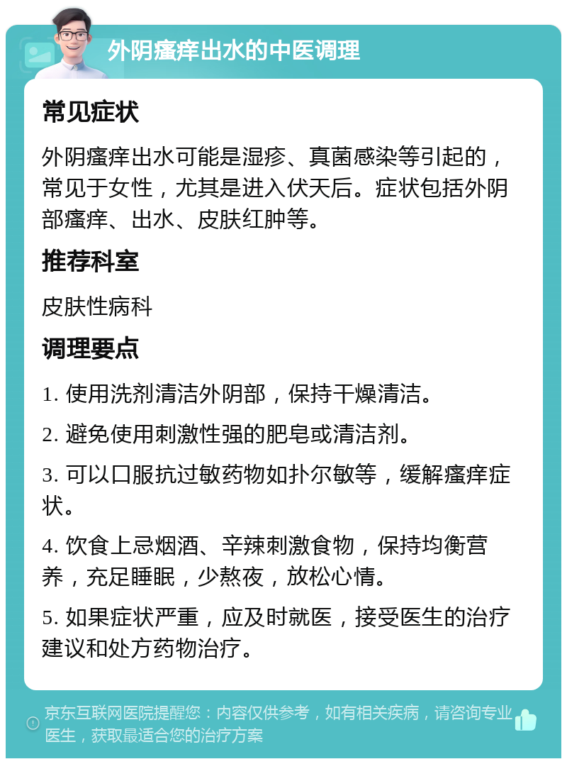 外阴瘙痒出水的中医调理 常见症状 外阴瘙痒出水可能是湿疹、真菌感染等引起的，常见于女性，尤其是进入伏天后。症状包括外阴部瘙痒、出水、皮肤红肿等。 推荐科室 皮肤性病科 调理要点 1. 使用洗剂清洁外阴部，保持干燥清洁。 2. 避免使用刺激性强的肥皂或清洁剂。 3. 可以口服抗过敏药物如扑尔敏等，缓解瘙痒症状。 4. 饮食上忌烟酒、辛辣刺激食物，保持均衡营养，充足睡眠，少熬夜，放松心情。 5. 如果症状严重，应及时就医，接受医生的治疗建议和处方药物治疗。