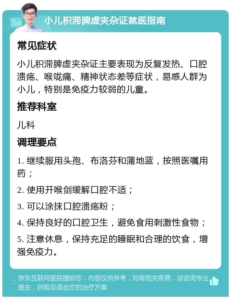 小儿积滞脾虚夹杂证就医指南 常见症状 小儿积滞脾虚夹杂证主要表现为反复发热、口腔溃疡、喉咙痛、精神状态差等症状，易感人群为小儿，特别是免疫力较弱的儿童。 推荐科室 儿科 调理要点 1. 继续服用头孢、布洛芬和蒲地蓝，按照医嘱用药； 2. 使用开喉剑缓解口腔不适； 3. 可以涂抹口腔溃疡粉； 4. 保持良好的口腔卫生，避免食用刺激性食物； 5. 注意休息，保持充足的睡眠和合理的饮食，增强免疫力。