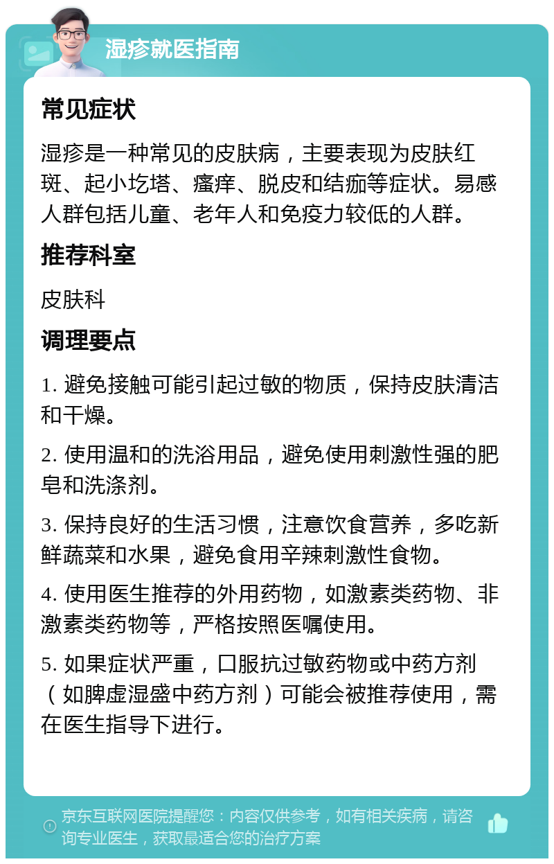 湿疹就医指南 常见症状 湿疹是一种常见的皮肤病，主要表现为皮肤红斑、起小圪塔、瘙痒、脱皮和结痂等症状。易感人群包括儿童、老年人和免疫力较低的人群。 推荐科室 皮肤科 调理要点 1. 避免接触可能引起过敏的物质，保持皮肤清洁和干燥。 2. 使用温和的洗浴用品，避免使用刺激性强的肥皂和洗涤剂。 3. 保持良好的生活习惯，注意饮食营养，多吃新鲜蔬菜和水果，避免食用辛辣刺激性食物。 4. 使用医生推荐的外用药物，如激素类药物、非激素类药物等，严格按照医嘱使用。 5. 如果症状严重，口服抗过敏药物或中药方剂（如脾虚湿盛中药方剂）可能会被推荐使用，需在医生指导下进行。