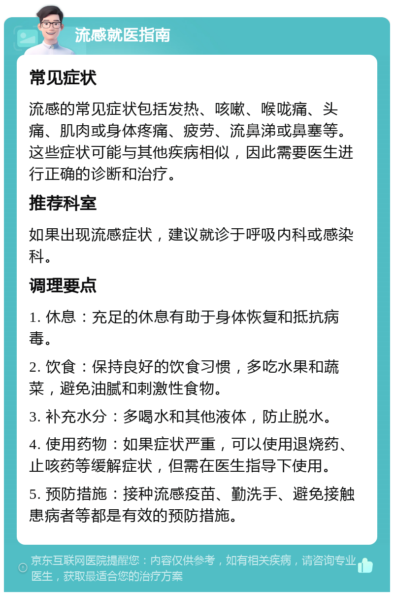 流感就医指南 常见症状 流感的常见症状包括发热、咳嗽、喉咙痛、头痛、肌肉或身体疼痛、疲劳、流鼻涕或鼻塞等。这些症状可能与其他疾病相似，因此需要医生进行正确的诊断和治疗。 推荐科室 如果出现流感症状，建议就诊于呼吸内科或感染科。 调理要点 1. 休息：充足的休息有助于身体恢复和抵抗病毒。 2. 饮食：保持良好的饮食习惯，多吃水果和蔬菜，避免油腻和刺激性食物。 3. 补充水分：多喝水和其他液体，防止脱水。 4. 使用药物：如果症状严重，可以使用退烧药、止咳药等缓解症状，但需在医生指导下使用。 5. 预防措施：接种流感疫苗、勤洗手、避免接触患病者等都是有效的预防措施。