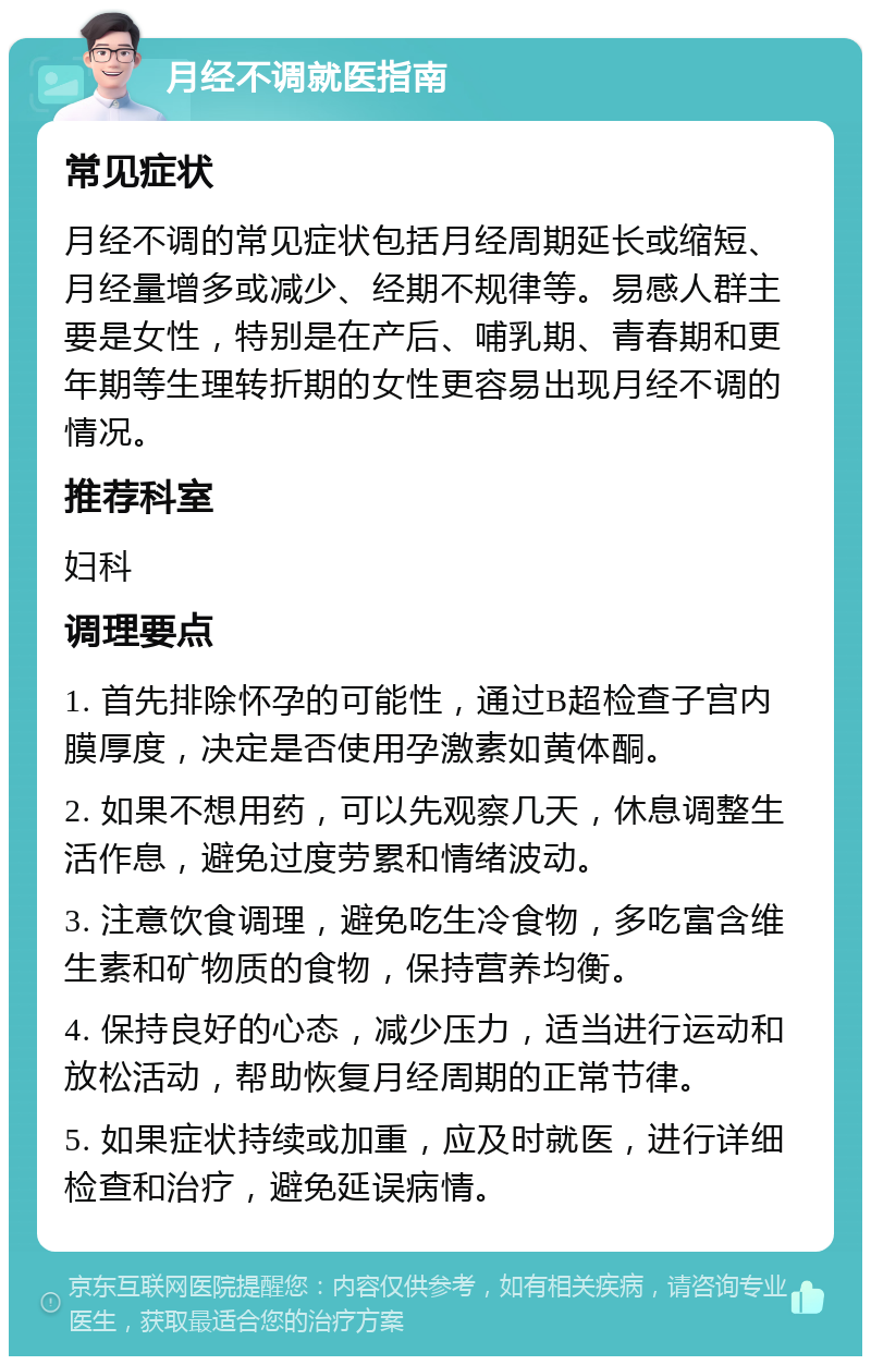 月经不调就医指南 常见症状 月经不调的常见症状包括月经周期延长或缩短、月经量增多或减少、经期不规律等。易感人群主要是女性，特别是在产后、哺乳期、青春期和更年期等生理转折期的女性更容易出现月经不调的情况。 推荐科室 妇科 调理要点 1. 首先排除怀孕的可能性，通过B超检查子宫内膜厚度，决定是否使用孕激素如黄体酮。 2. 如果不想用药，可以先观察几天，休息调整生活作息，避免过度劳累和情绪波动。 3. 注意饮食调理，避免吃生冷食物，多吃富含维生素和矿物质的食物，保持营养均衡。 4. 保持良好的心态，减少压力，适当进行运动和放松活动，帮助恢复月经周期的正常节律。 5. 如果症状持续或加重，应及时就医，进行详细检查和治疗，避免延误病情。