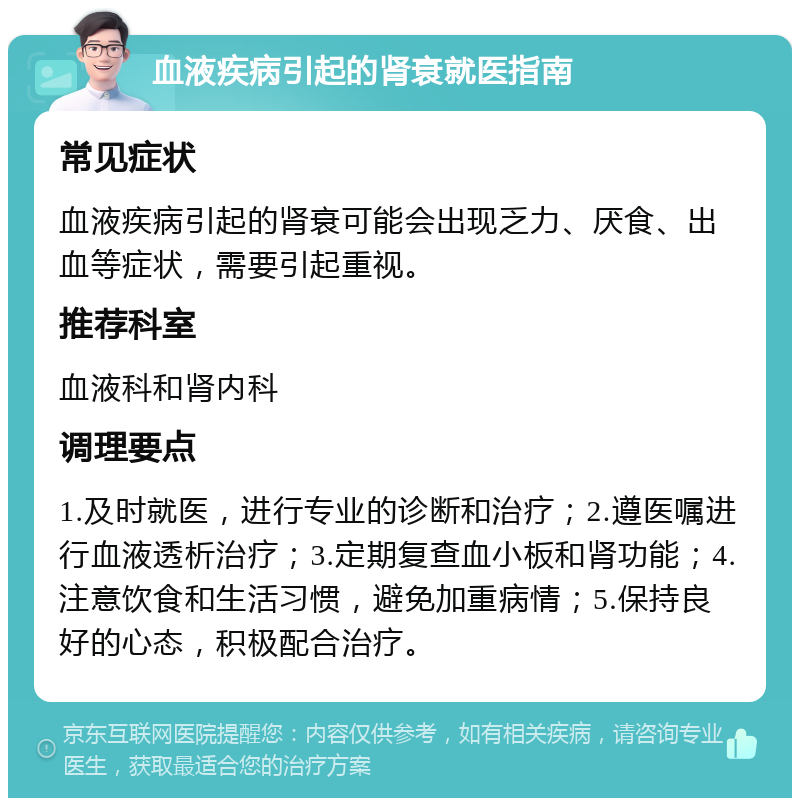 血液疾病引起的肾衰就医指南 常见症状 血液疾病引起的肾衰可能会出现乏力、厌食、出血等症状，需要引起重视。 推荐科室 血液科和肾内科 调理要点 1.及时就医，进行专业的诊断和治疗；2.遵医嘱进行血液透析治疗；3.定期复查血小板和肾功能；4.注意饮食和生活习惯，避免加重病情；5.保持良好的心态，积极配合治疗。