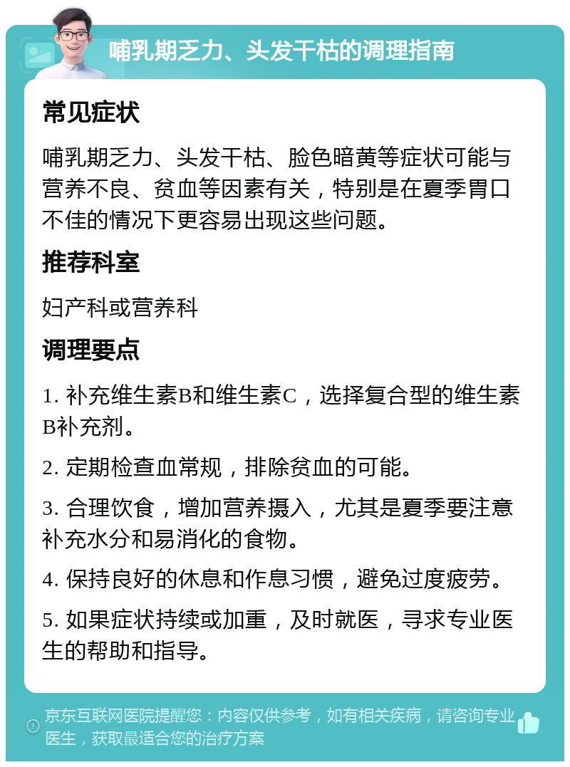 哺乳期乏力、头发干枯的调理指南 常见症状 哺乳期乏力、头发干枯、脸色暗黄等症状可能与营养不良、贫血等因素有关，特别是在夏季胃口不佳的情况下更容易出现这些问题。 推荐科室 妇产科或营养科 调理要点 1. 补充维生素B和维生素C，选择复合型的维生素B补充剂。 2. 定期检查血常规，排除贫血的可能。 3. 合理饮食，增加营养摄入，尤其是夏季要注意补充水分和易消化的食物。 4. 保持良好的休息和作息习惯，避免过度疲劳。 5. 如果症状持续或加重，及时就医，寻求专业医生的帮助和指导。